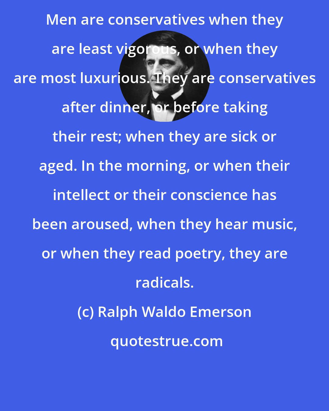 Ralph Waldo Emerson: Men are conservatives when they are least vigorous, or when they are most luxurious. They are conservatives after dinner, or before taking their rest; when they are sick or aged. In the morning, or when their intellect or their conscience has been aroused, when they hear music, or when they read poetry, they are radicals.