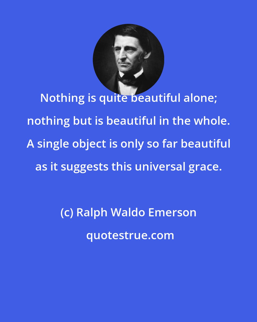 Ralph Waldo Emerson: Nothing is quite beautiful alone; nothing but is beautiful in the whole. A single object is only so far beautiful as it suggests this universal grace.