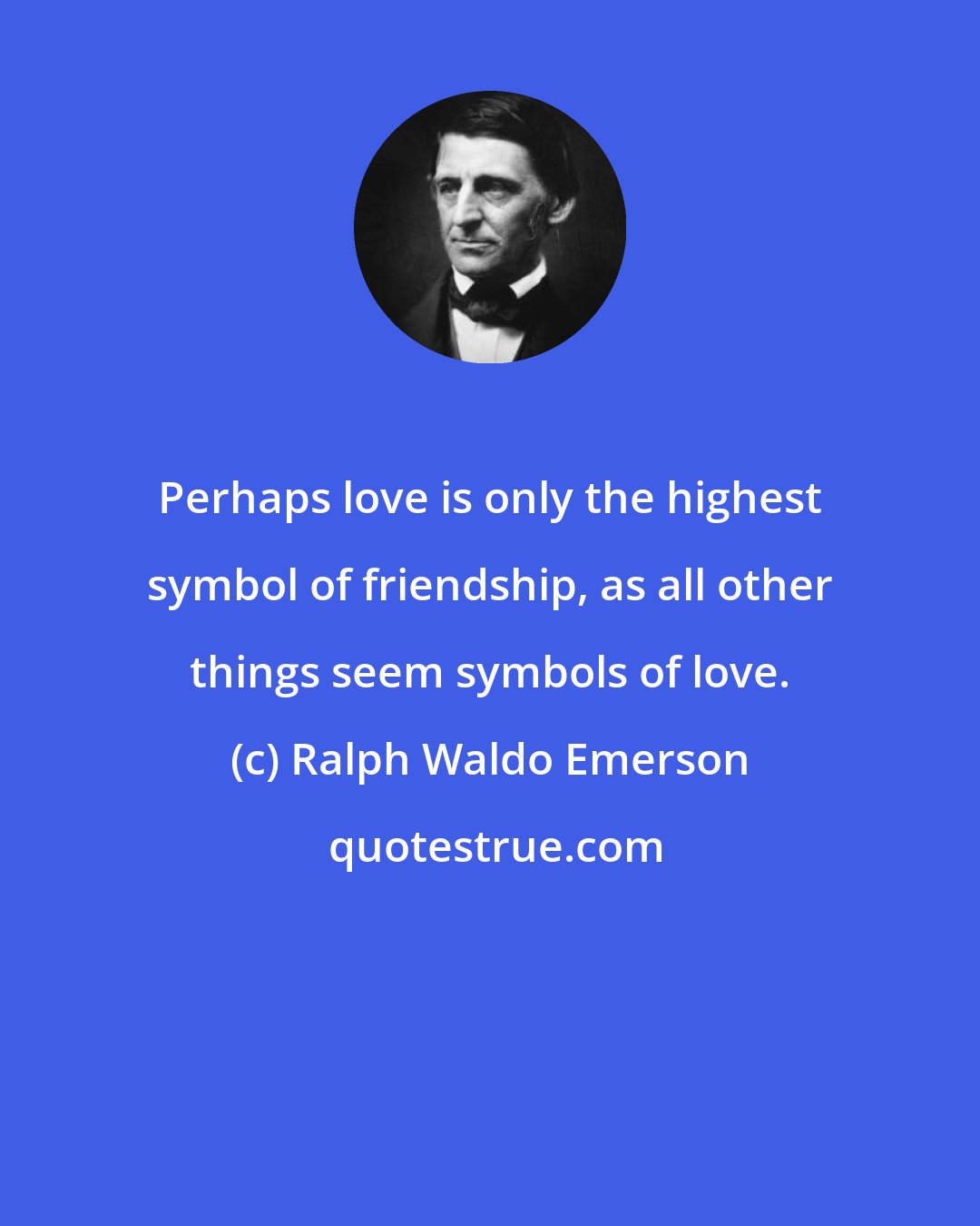 Ralph Waldo Emerson: Perhaps love is only the highest symbol of friendship, as all other things seem symbols of love.