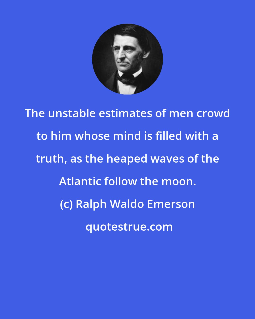 Ralph Waldo Emerson: The unstable estimates of men crowd to him whose mind is filled with a truth, as the heaped waves of the Atlantic follow the moon.