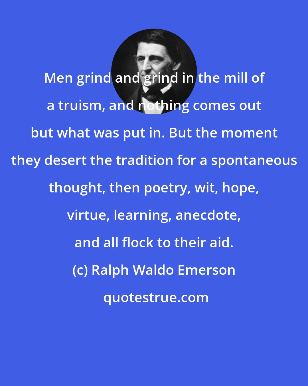 Ralph Waldo Emerson: Men grind and grind in the mill of a truism, and nothing comes out but what was put in. But the moment they desert the tradition for a spontaneous thought, then poetry, wit, hope, virtue, learning, anecdote, and all flock to their aid.