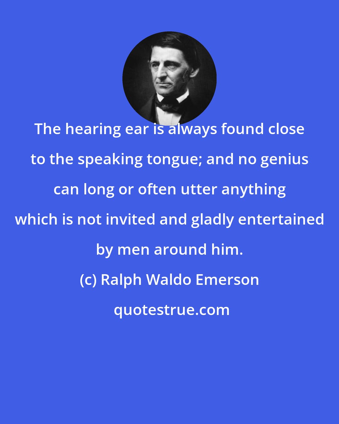 Ralph Waldo Emerson: The hearing ear is always found close to the speaking tongue; and no genius can long or often utter anything which is not invited and gladly entertained by men around him.