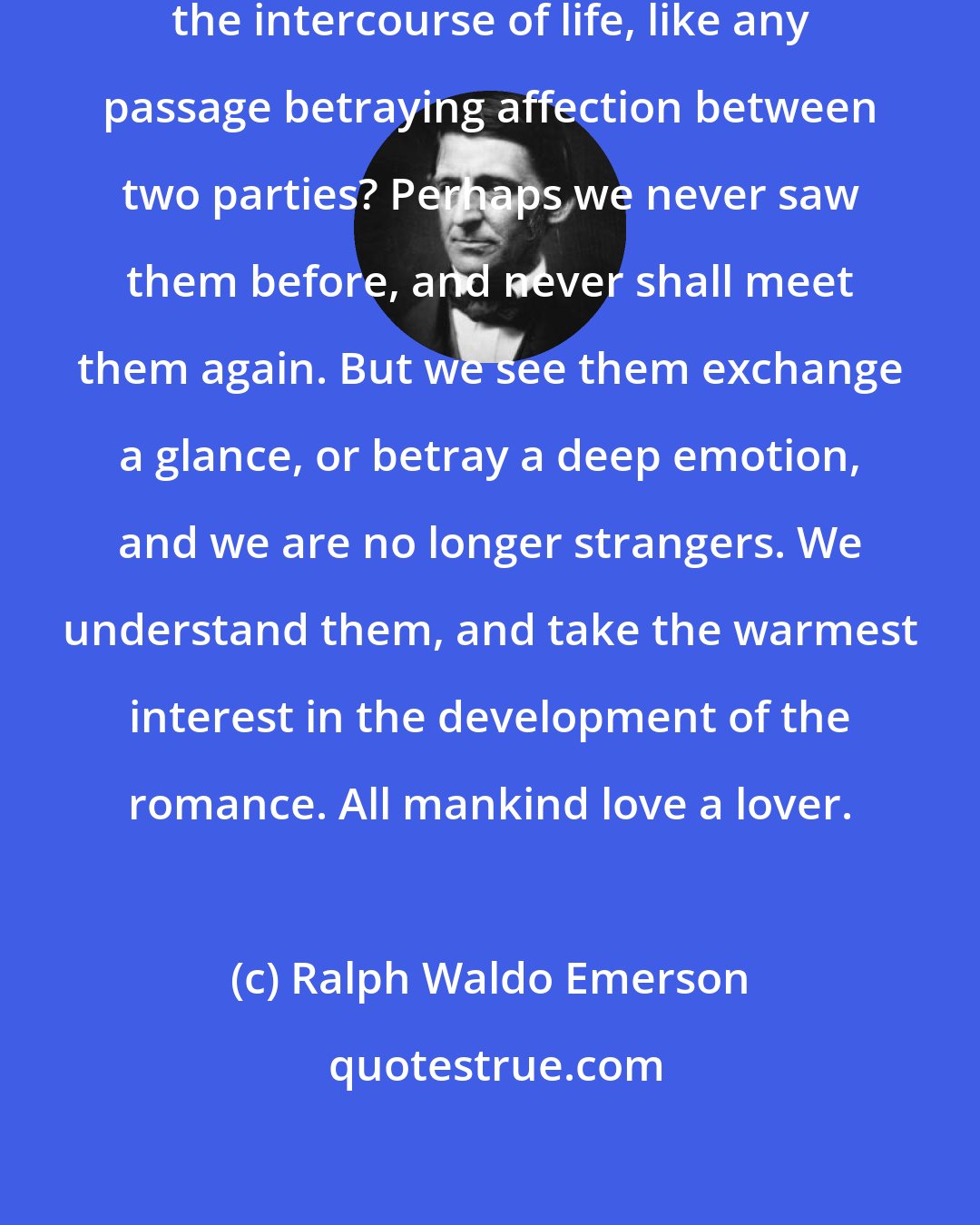Ralph Waldo Emerson: And what fastens attention, in the intercourse of life, like any passage betraying affection between two parties? Perhaps we never saw them before, and never shall meet them again. But we see them exchange a glance, or betray a deep emotion, and we are no longer strangers. We understand them, and take the warmest interest in the development of the romance. All mankind love a lover.