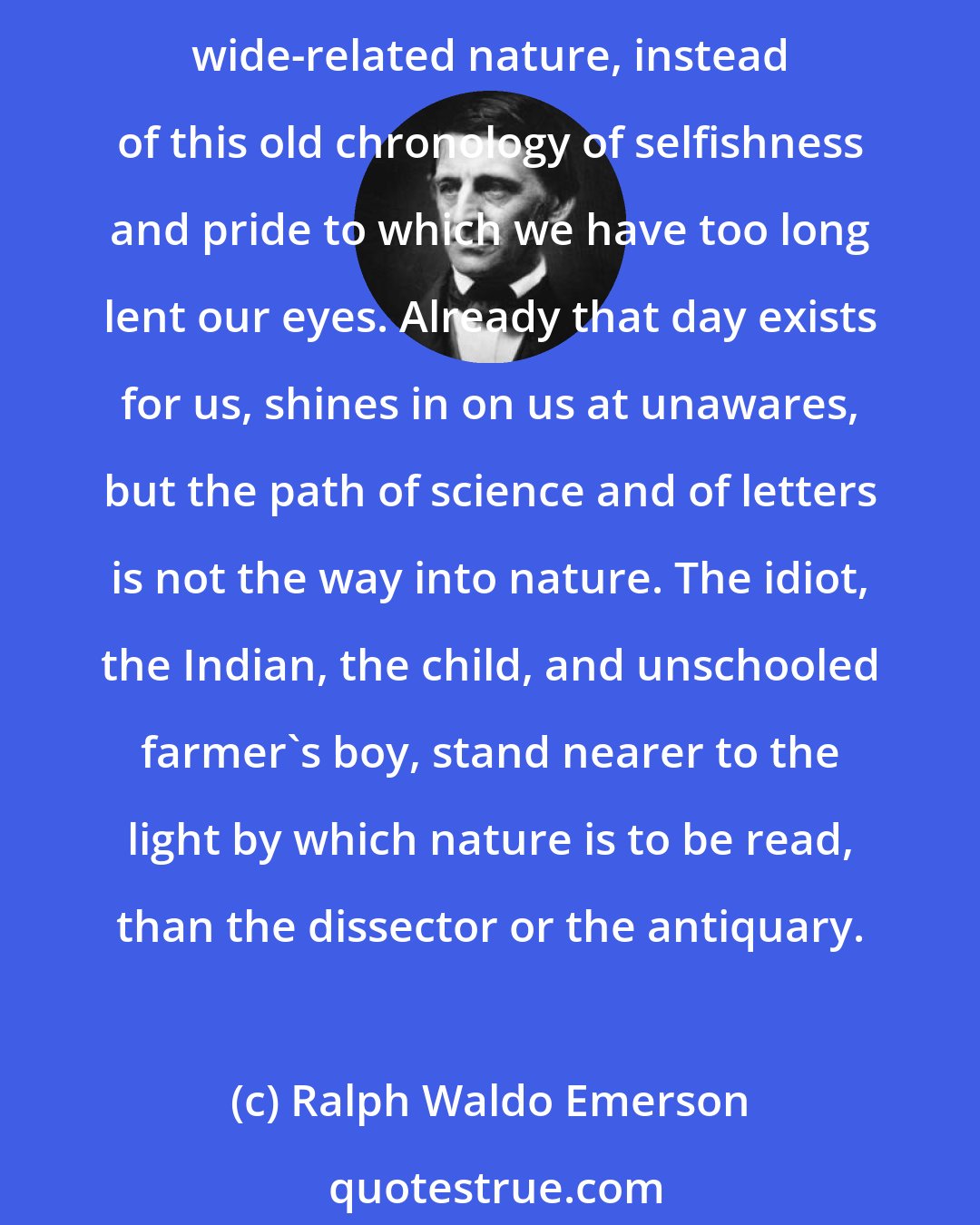 Ralph Waldo Emerson: Broader and deeper we must write our annals, from an ethical reformation, from an influx of the ever new, ever sanative conscience, if we would trulier express our central and wide-related nature, instead of this old chronology of selfishness and pride to which we have too long lent our eyes. Already that day exists for us, shines in on us at unawares, but the path of science and of letters is not the way into nature. The idiot, the Indian, the child, and unschooled farmer's boy, stand nearer to the light by which nature is to be read, than the dissector or the antiquary.