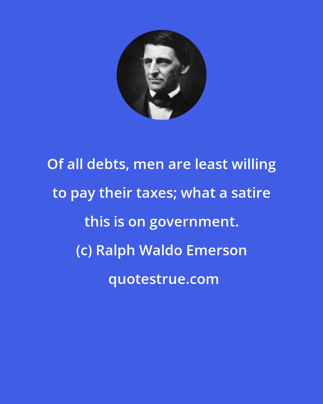 Ralph Waldo Emerson: Of all debts, men are least willing to pay their taxes; what a satire this is on government.