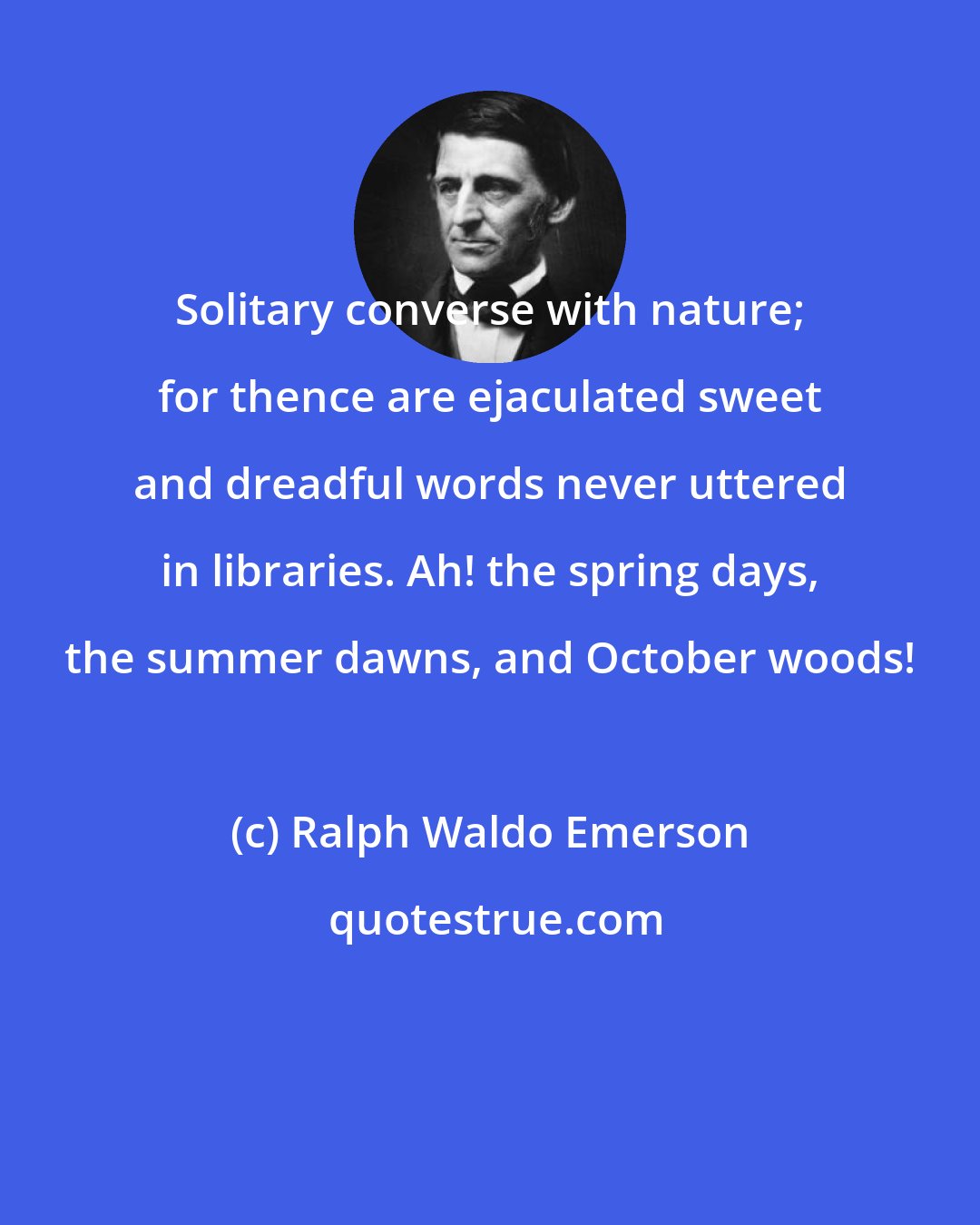 Ralph Waldo Emerson: Solitary converse with nature; for thence are ejaculated sweet and dreadful words never uttered in libraries. Ah! the spring days, the summer dawns, and October woods!