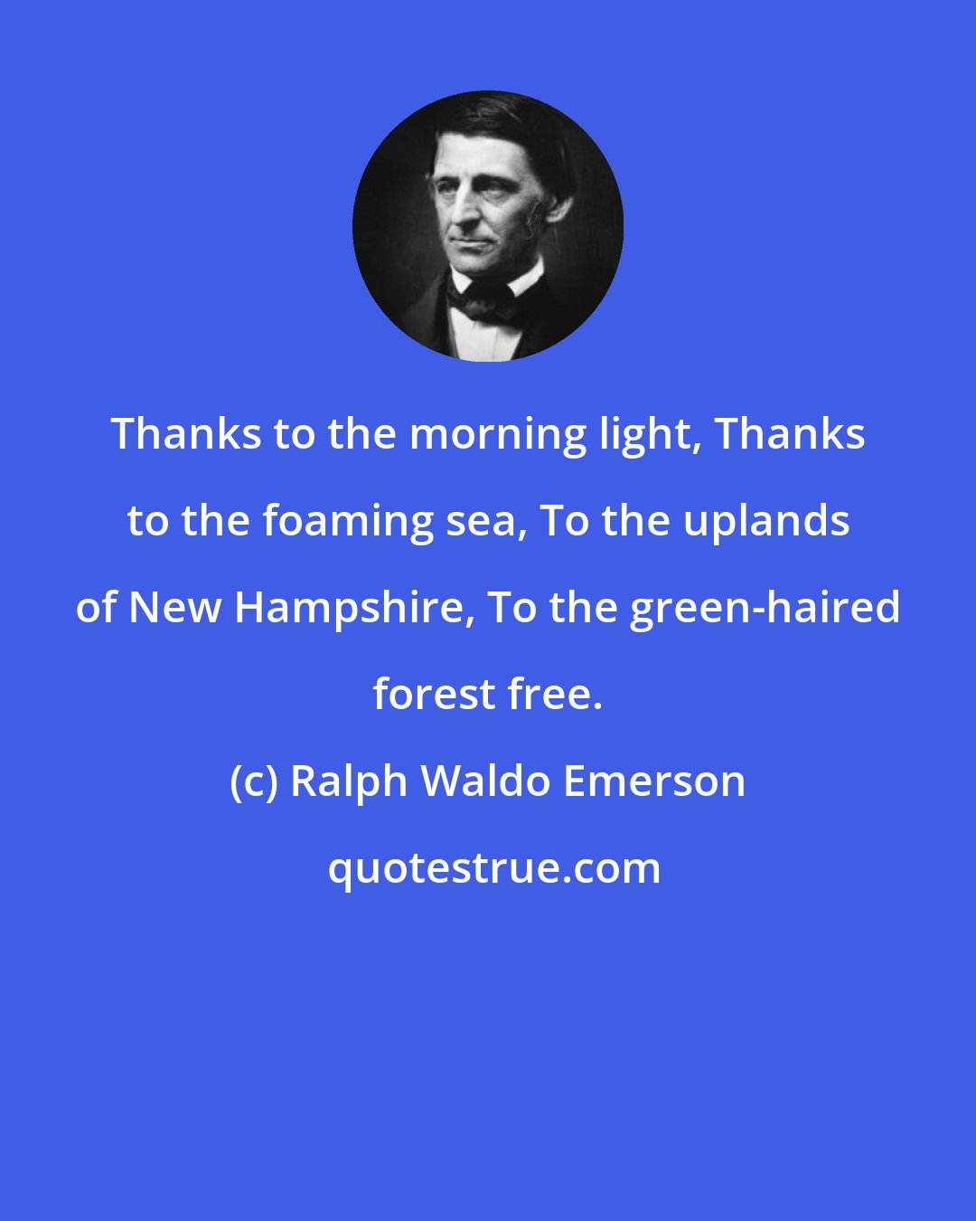 Ralph Waldo Emerson: Thanks to the morning light, Thanks to the foaming sea, To the uplands of New Hampshire, To the green-haired forest free.