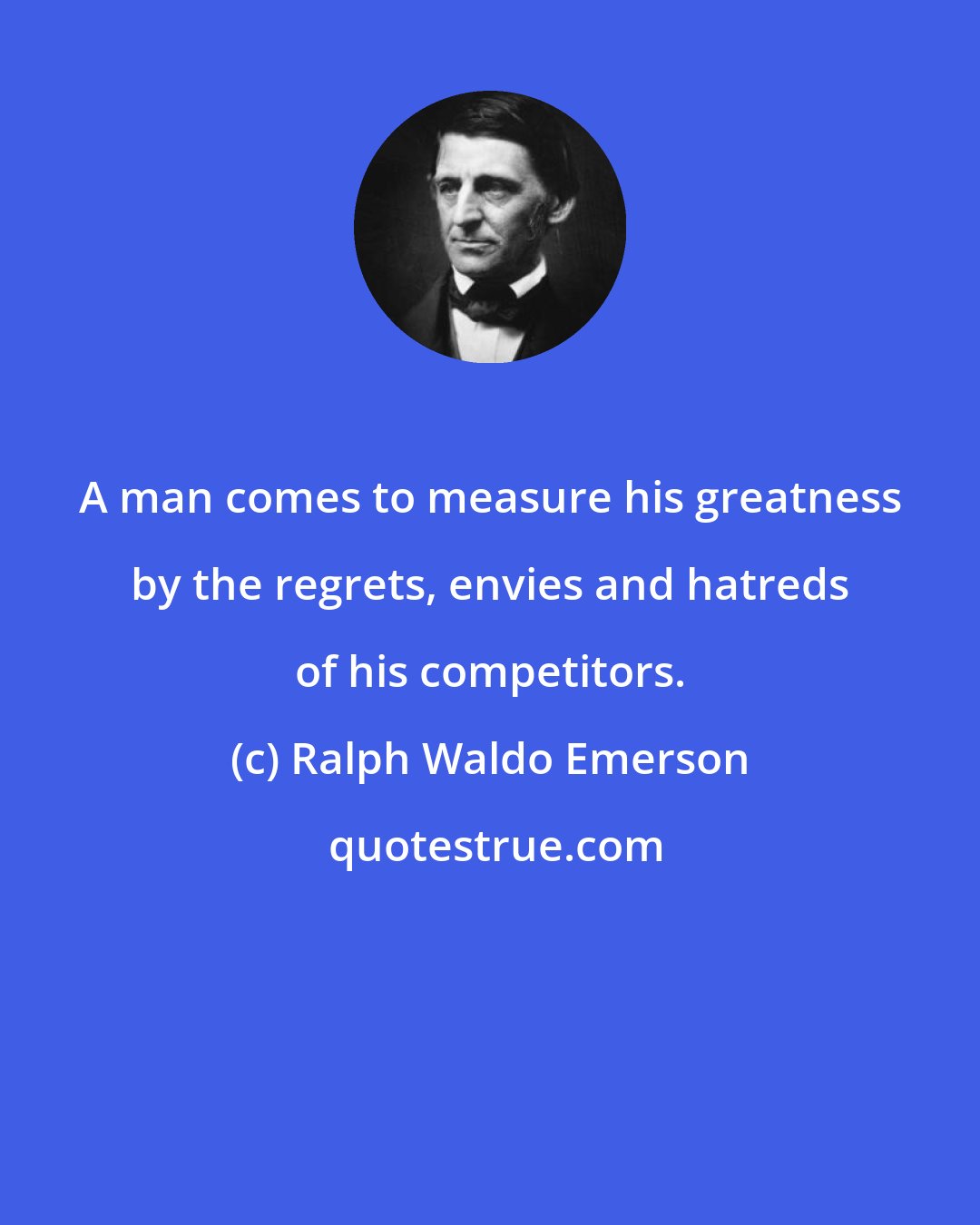 Ralph Waldo Emerson: A man comes to measure his greatness by the regrets, envies and hatreds of his competitors.