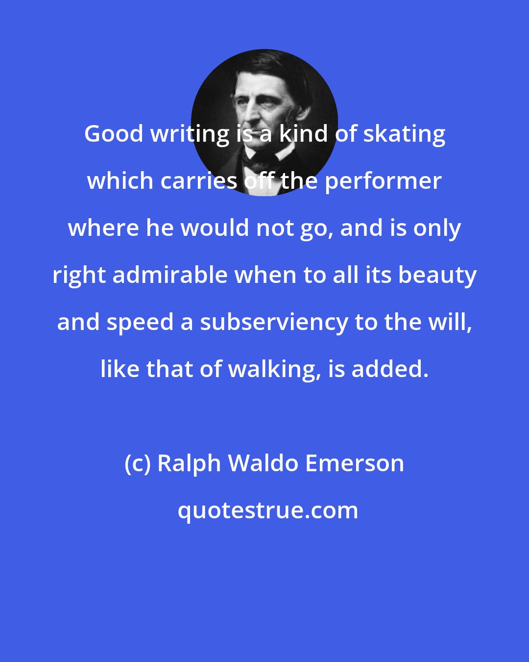 Ralph Waldo Emerson: Good writing is a kind of skating which carries off the performer where he would not go, and is only right admirable when to all its beauty and speed a subserviency to the will, like that of walking, is added.
