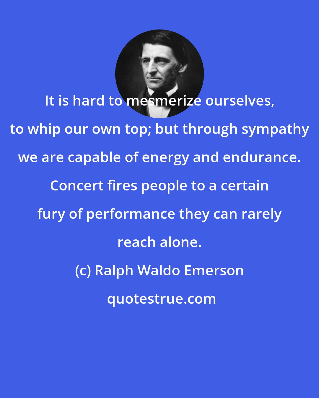 Ralph Waldo Emerson: It is hard to mesmerize ourselves, to whip our own top; but through sympathy we are capable of energy and endurance. Concert fires people to a certain fury of performance they can rarely reach alone.
