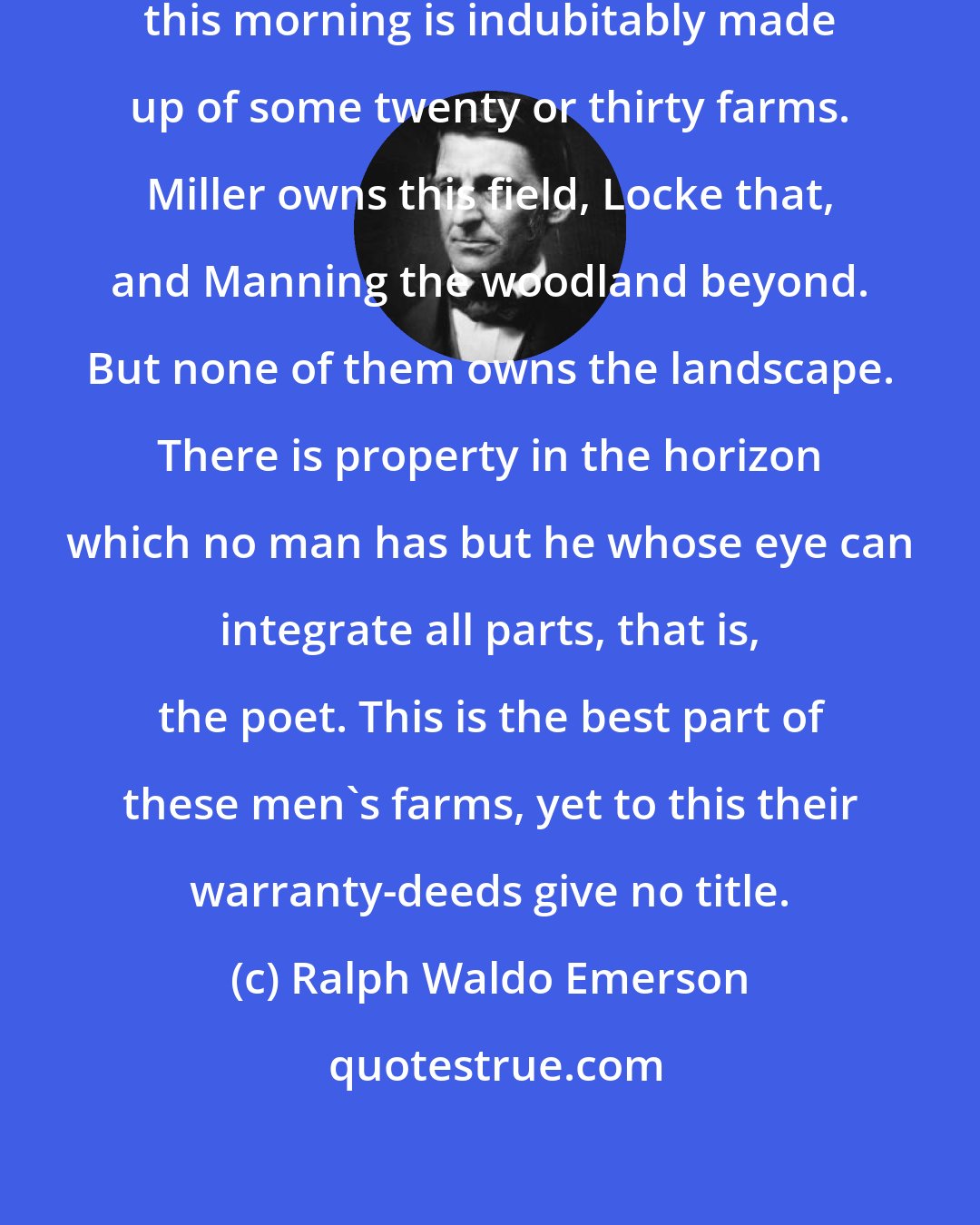Ralph Waldo Emerson: The charming landscape which I saw this morning is indubitably made up of some twenty or thirty farms. Miller owns this field, Locke that, and Manning the woodland beyond. But none of them owns the landscape. There is property in the horizon which no man has but he whose eye can integrate all parts, that is, the poet. This is the best part of these men's farms, yet to this their warranty-deeds give no title.