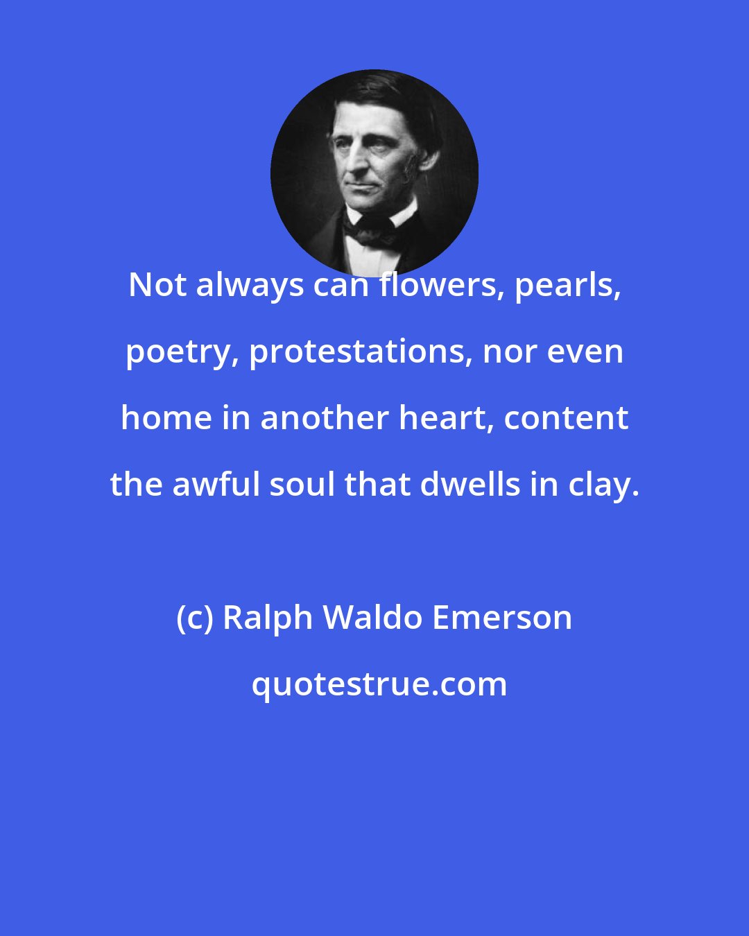 Ralph Waldo Emerson: Not always can flowers, pearls, poetry, protestations, nor even home in another heart, content the awful soul that dwells in clay.