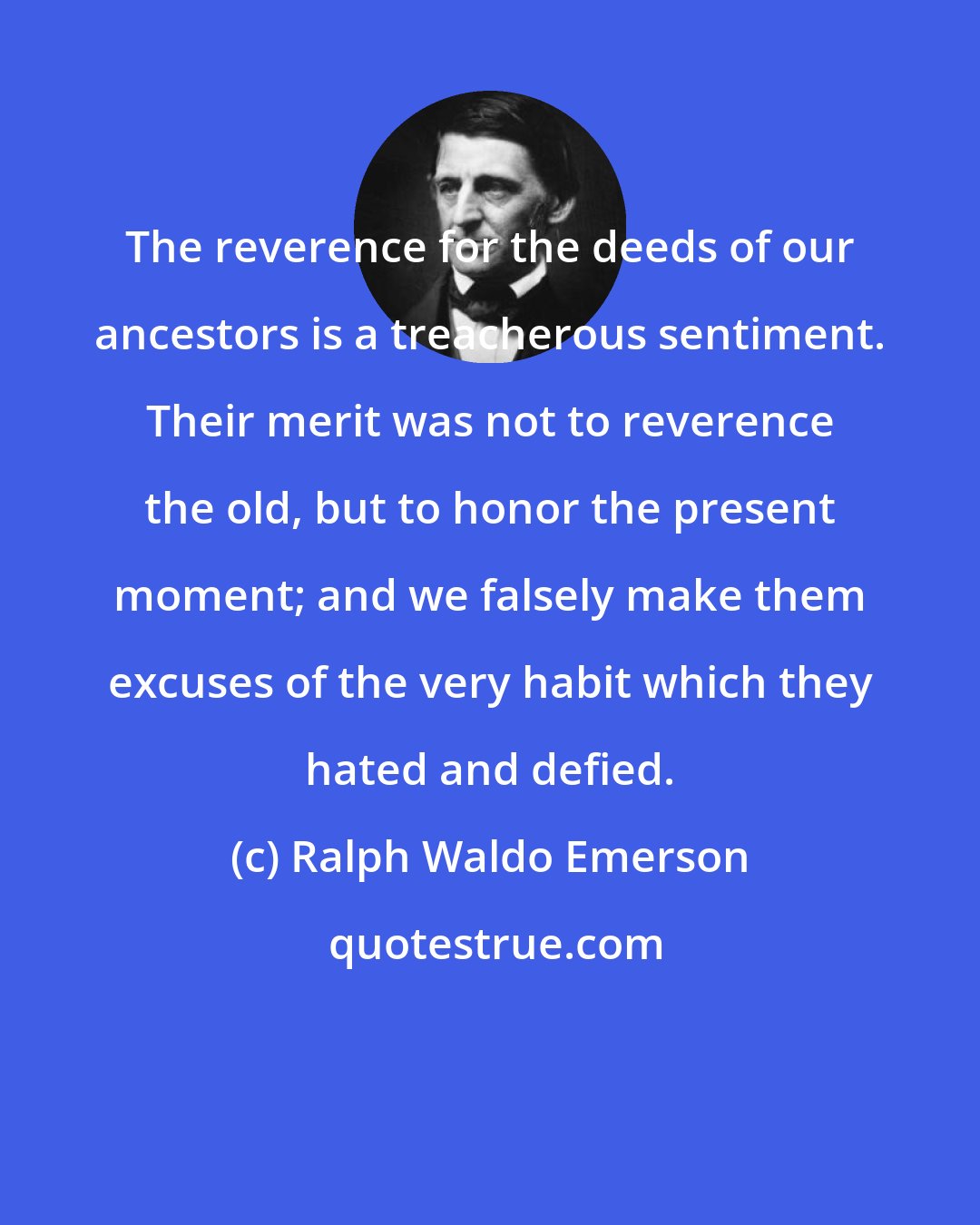 Ralph Waldo Emerson: The reverence for the deeds of our ancestors is a treacherous sentiment. Their merit was not to reverence the old, but to honor the present moment; and we falsely make them excuses of the very habit which they hated and defied.