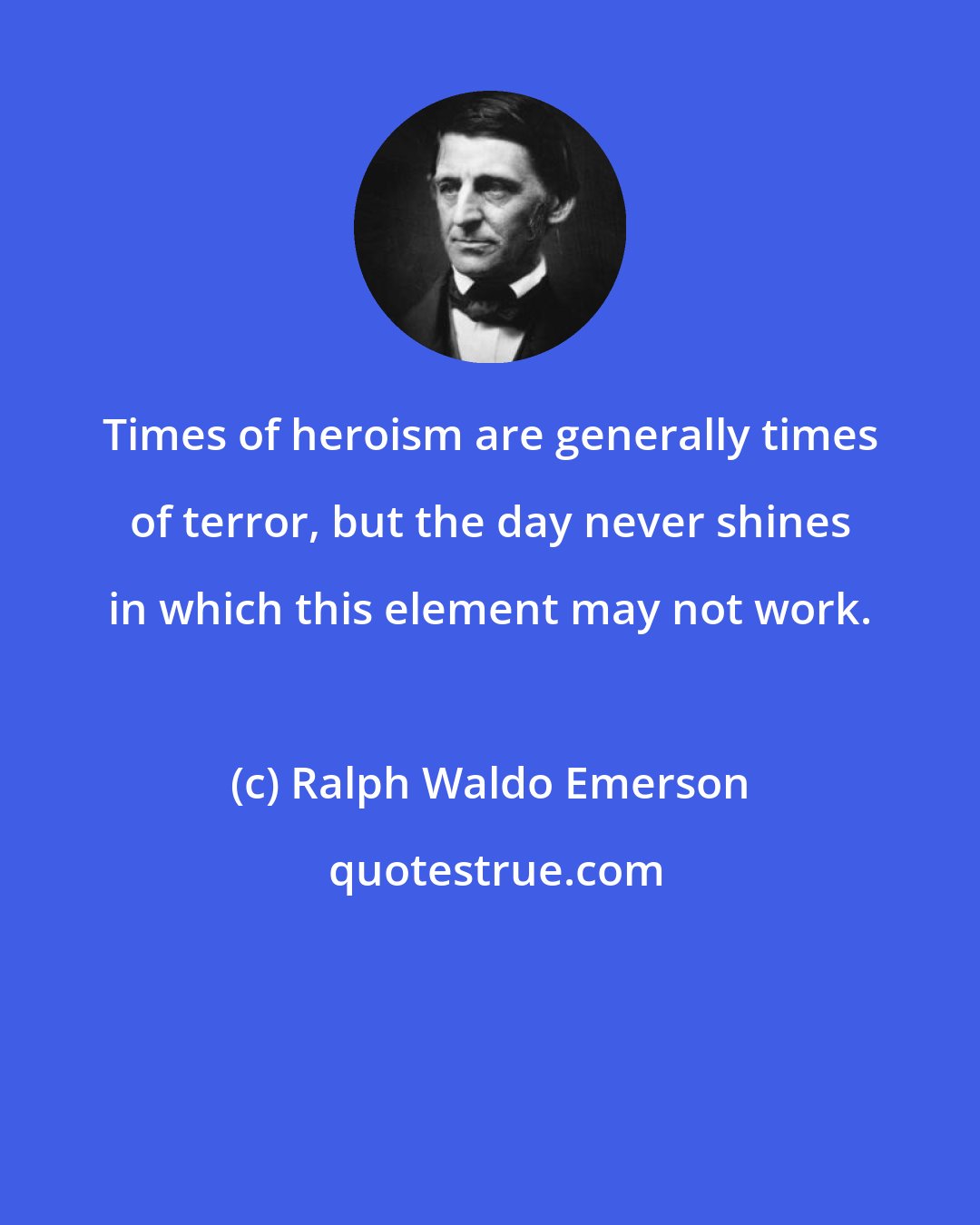 Ralph Waldo Emerson: Times of heroism are generally times of terror, but the day never shines in which this element may not work.