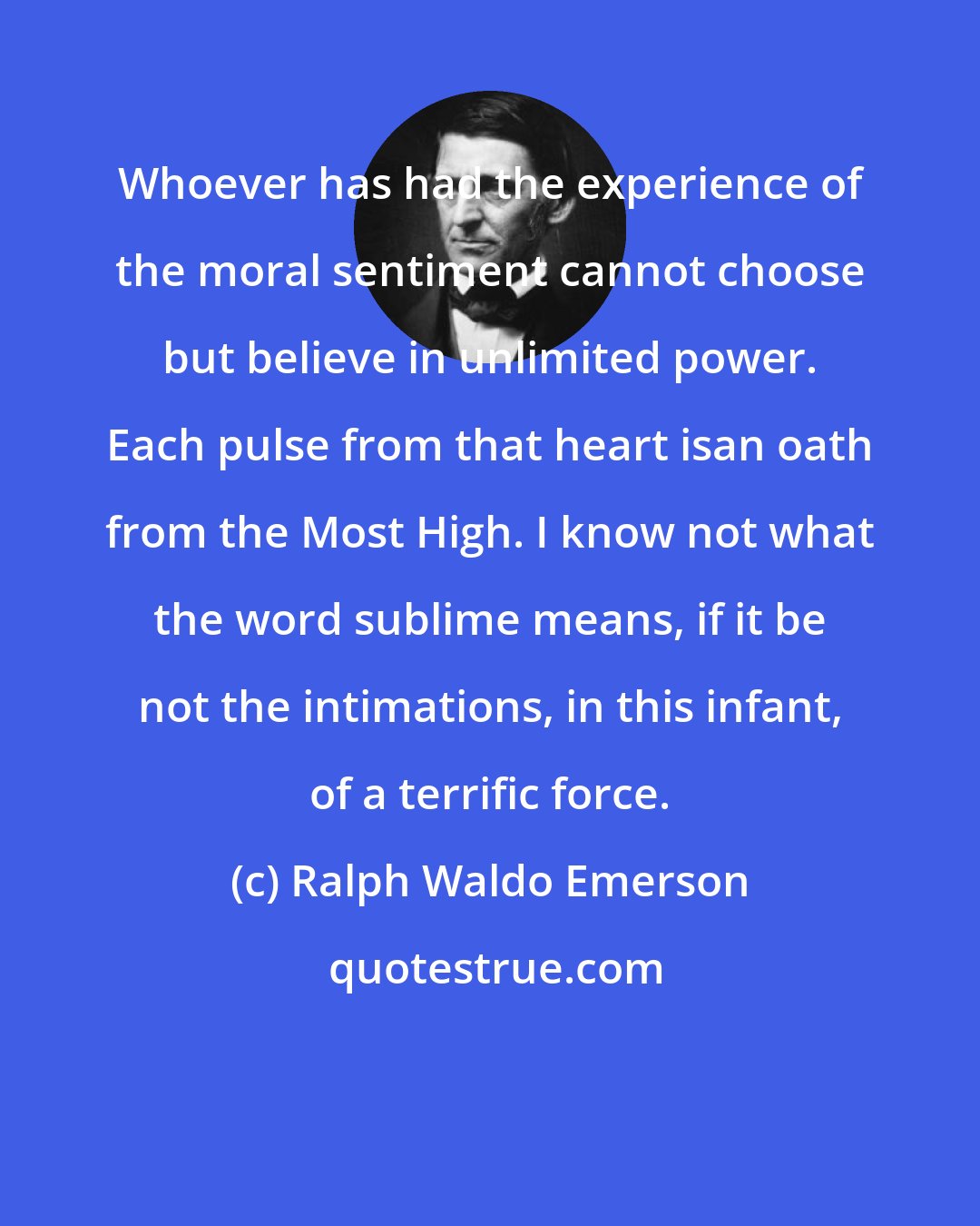 Ralph Waldo Emerson: Whoever has had the experience of the moral sentiment cannot choose but believe in unlimited power. Each pulse from that heart isan oath from the Most High. I know not what the word sublime means, if it be not the intimations, in this infant, of a terrific force.