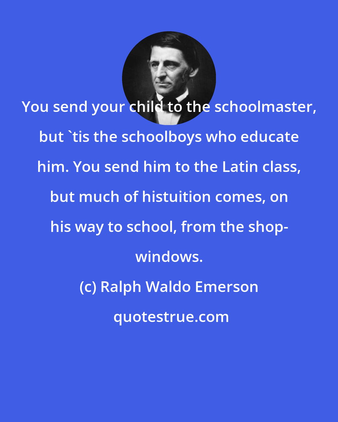 Ralph Waldo Emerson: You send your child to the schoolmaster, but 'tis the schoolboys who educate him. You send him to the Latin class, but much of histuition comes, on his way to school, from the shop- windows.