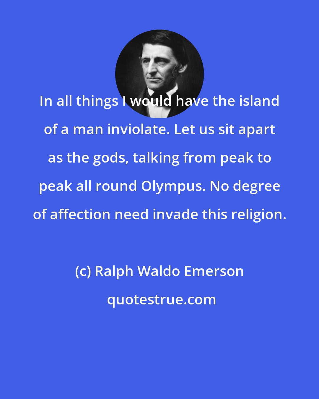 Ralph Waldo Emerson: In all things I would have the island of a man inviolate. Let us sit apart as the gods, talking from peak to peak all round Olympus. No degree of affection need invade this religion.