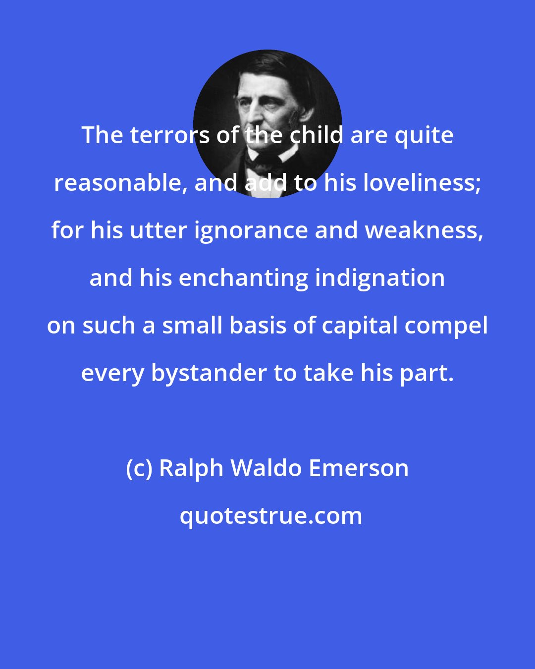 Ralph Waldo Emerson: The terrors of the child are quite reasonable, and add to his loveliness; for his utter ignorance and weakness, and his enchanting indignation on such a small basis of capital compel every bystander to take his part.