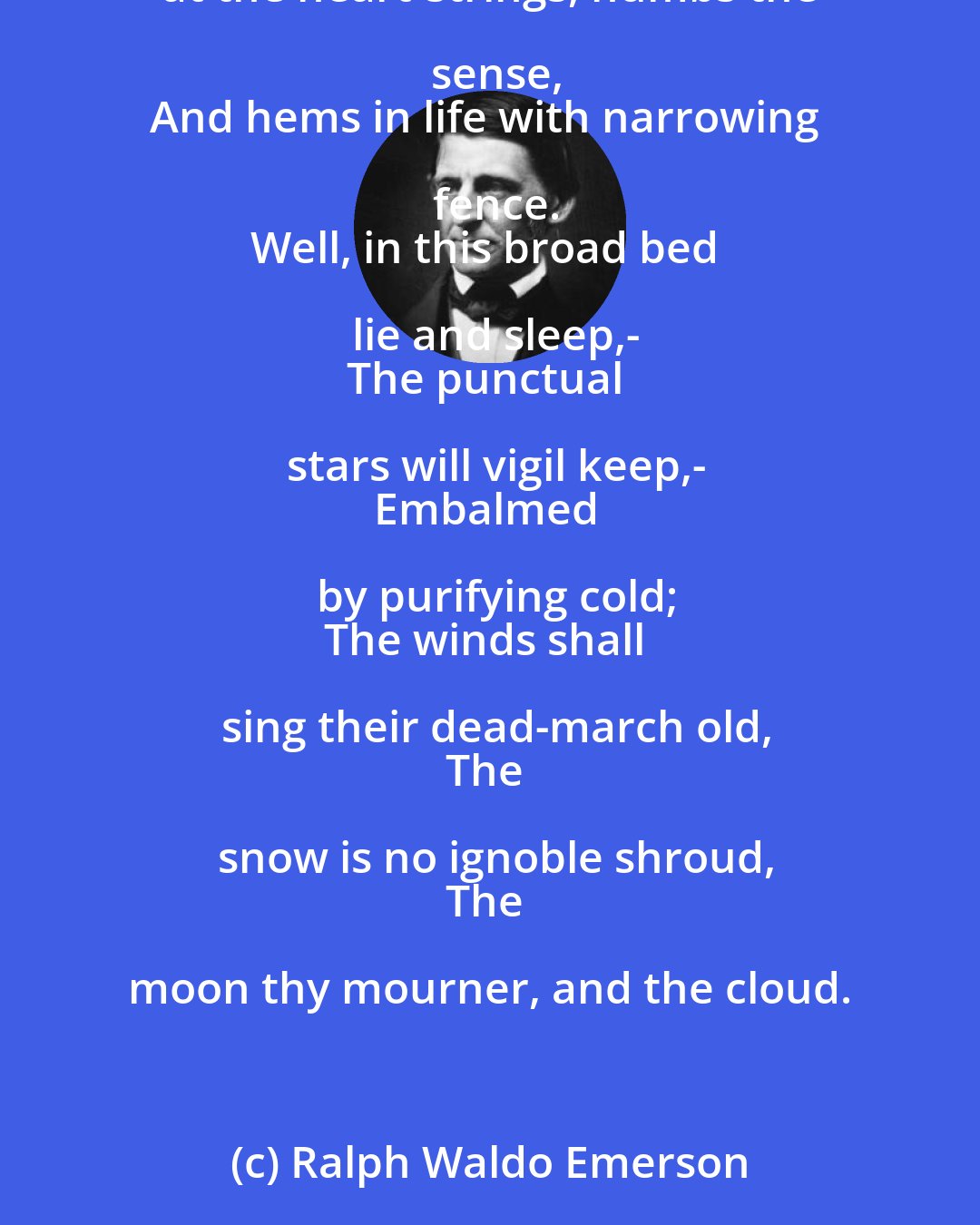 Ralph Waldo Emerson: Up and away for life! be fleet!-
The frost-king ties my fumbling feet,
Sings in my ears, my hands are stones,
Curdles the blood to the marble bones,
Tugs at the heart-strings, numbs the sense,
And hems in life with narrowing fence.
Well, in this broad bed lie and sleep,-
The punctual stars will vigil keep,-
Embalmed by purifying cold;
The winds shall sing their dead-march old,
The snow is no ignoble shroud,
The moon thy mourner, and the cloud.