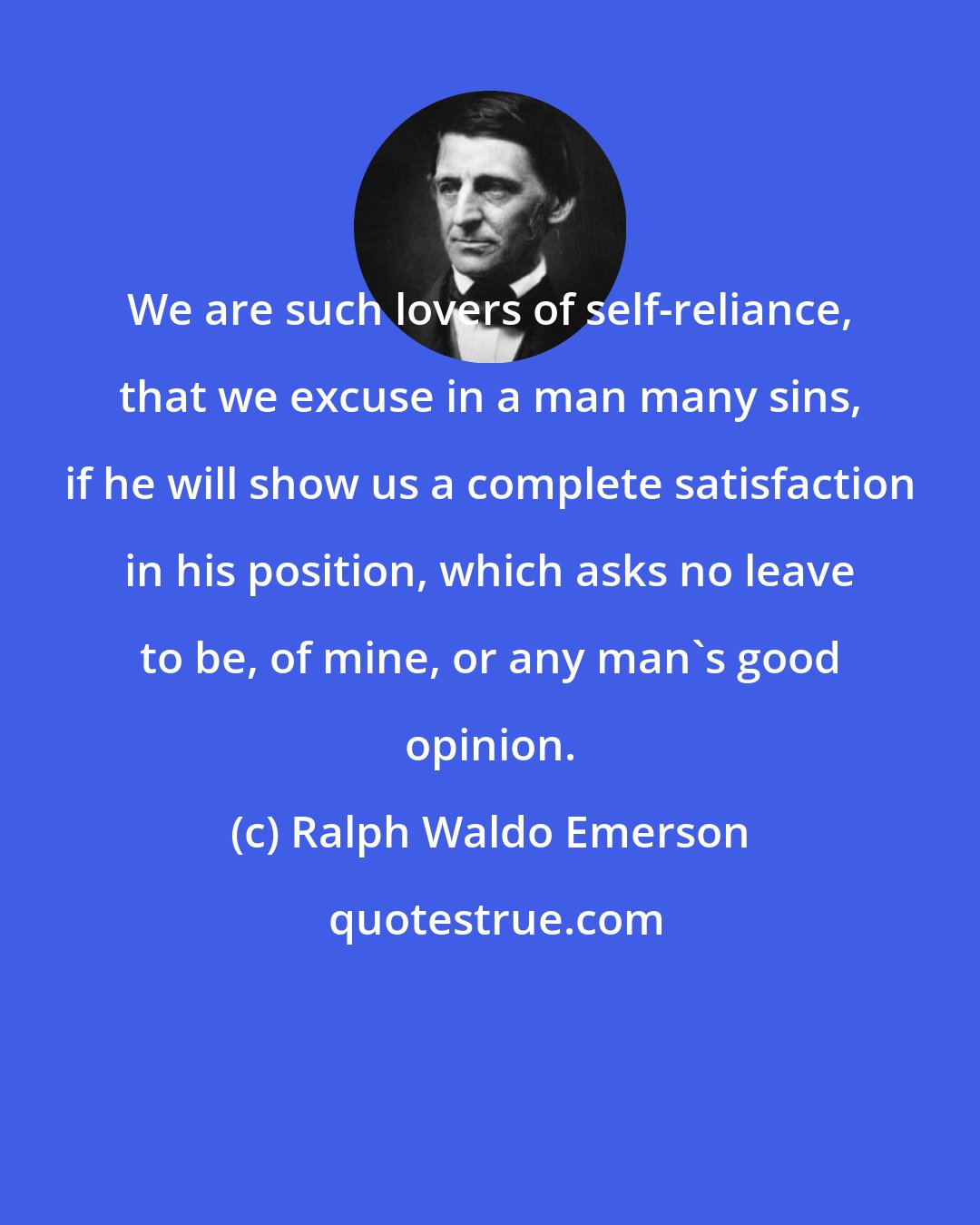 Ralph Waldo Emerson: We are such lovers of self-reliance, that we excuse in a man many sins, if he will show us a complete satisfaction in his position, which asks no leave to be, of mine, or any man's good opinion.