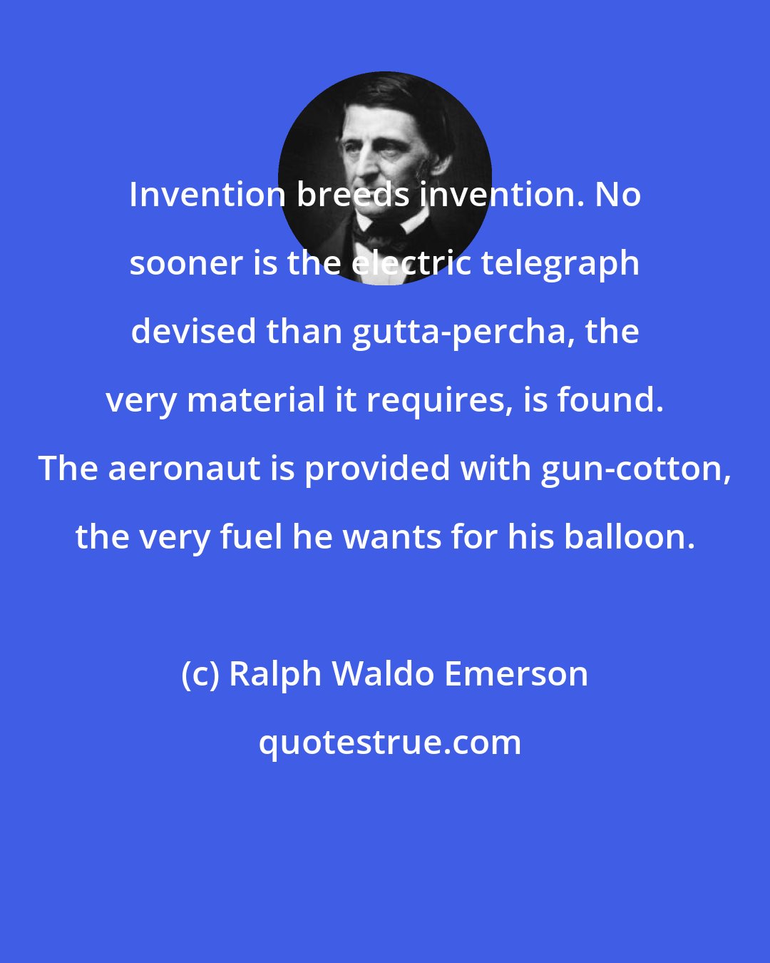 Ralph Waldo Emerson: Invention breeds invention. No sooner is the electric telegraph devised than gutta-percha, the very material it requires, is found. The aeronaut is provided with gun-cotton, the very fuel he wants for his balloon.