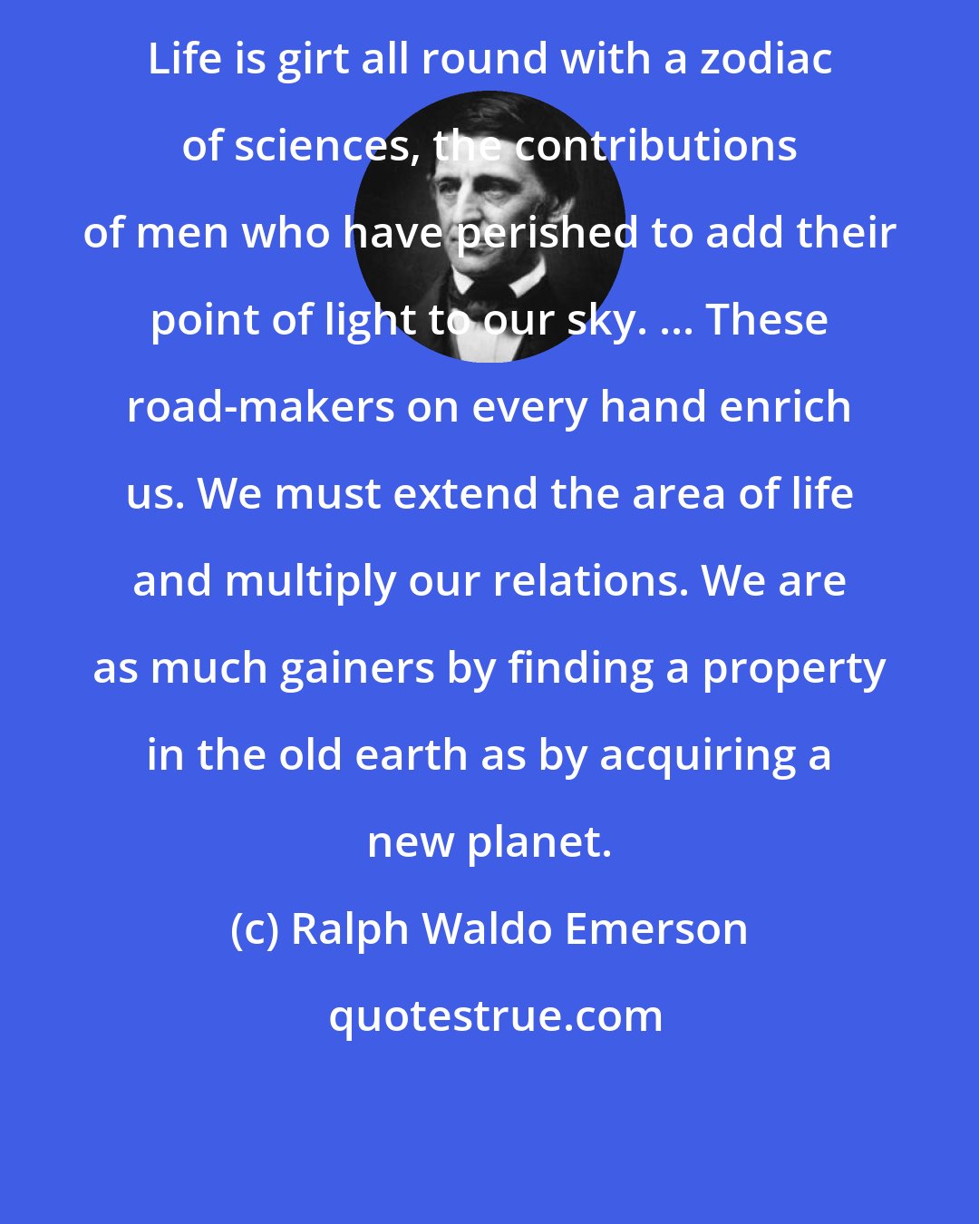 Ralph Waldo Emerson: Life is girt all round with a zodiac of sciences, the contributions of men who have perished to add their point of light to our sky. ... These road-makers on every hand enrich us. We must extend the area of life and multiply our relations. We are as much gainers by finding a property in the old earth as by acquiring a new planet.