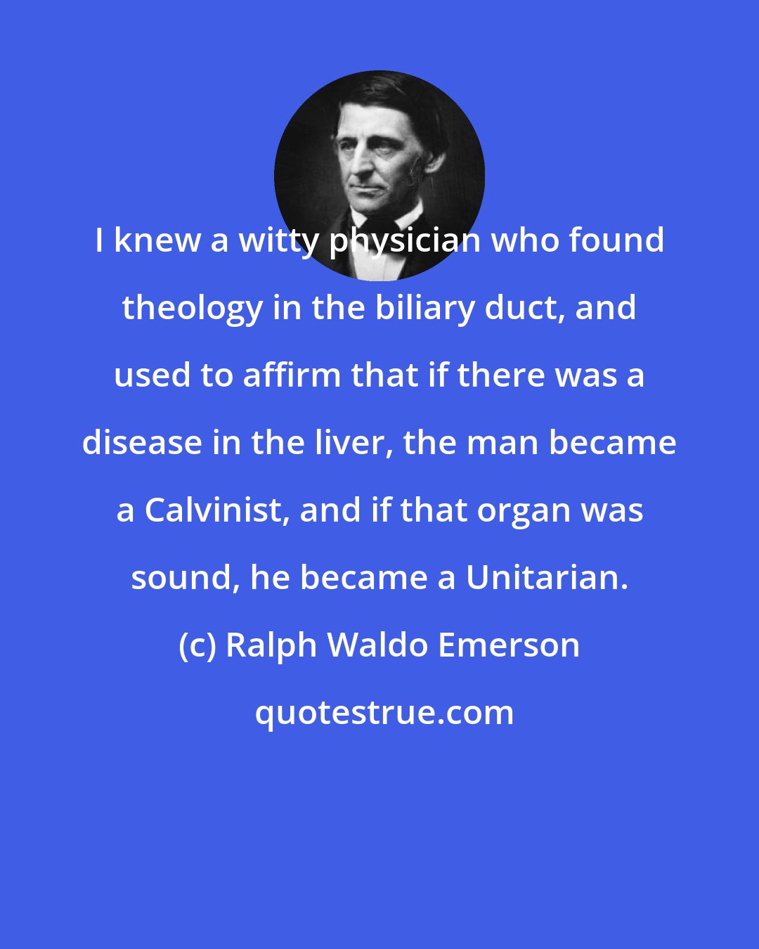 Ralph Waldo Emerson: I knew a witty physician who found theology in the biliary duct, and used to affirm that if there was a disease in the liver, the man became a Calvinist, and if that organ was sound, he became a Unitarian.