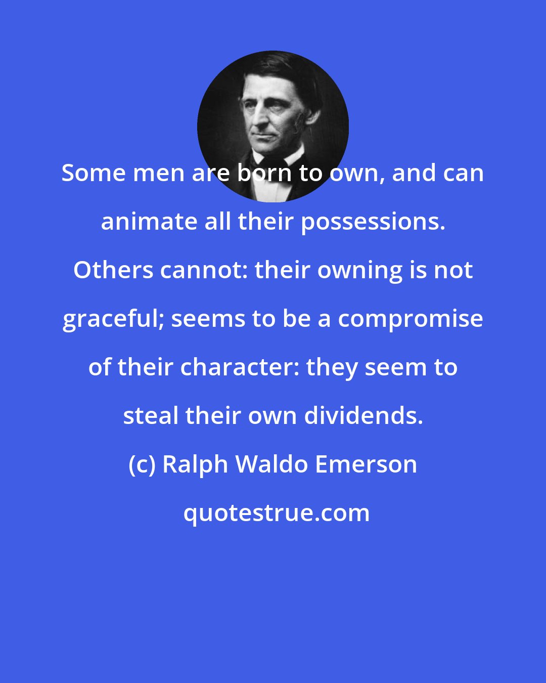Ralph Waldo Emerson: Some men are born to own, and can animate all their possessions. Others cannot: their owning is not graceful; seems to be a compromise of their character: they seem to steal their own dividends.