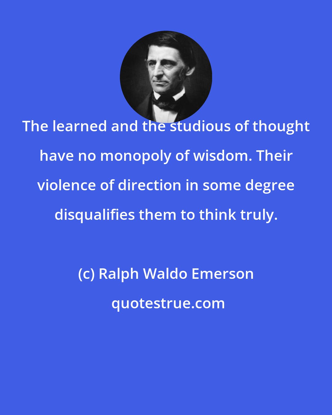 Ralph Waldo Emerson: The learned and the studious of thought have no monopoly of wisdom. Their violence of direction in some degree disqualifies them to think truly.