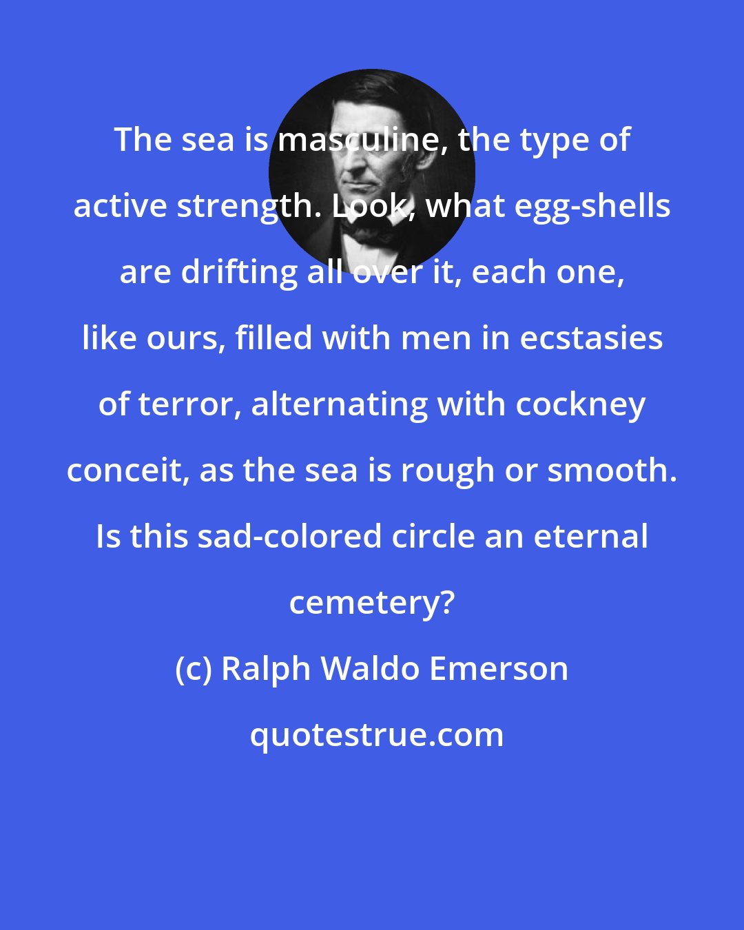 Ralph Waldo Emerson: The sea is masculine, the type of active strength. Look, what egg-shells are drifting all over it, each one, like ours, filled with men in ecstasies of terror, alternating with cockney conceit, as the sea is rough or smooth. Is this sad-colored circle an eternal cemetery?
