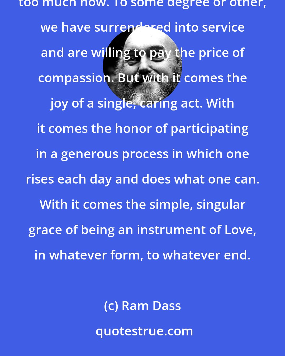 Ram Dass: The pain of the world will sear and break our hearts because we can no longer keep them closed. We've seen too much now. To some degree or other, we have surrendered into service and are willing to pay the price of compassion. But with it comes the joy of a single, caring act. With it comes the honor of participating in a generous process in which one rises each day and does what one can. With it comes the simple, singular grace of being an instrument of Love, in whatever form, to whatever end.