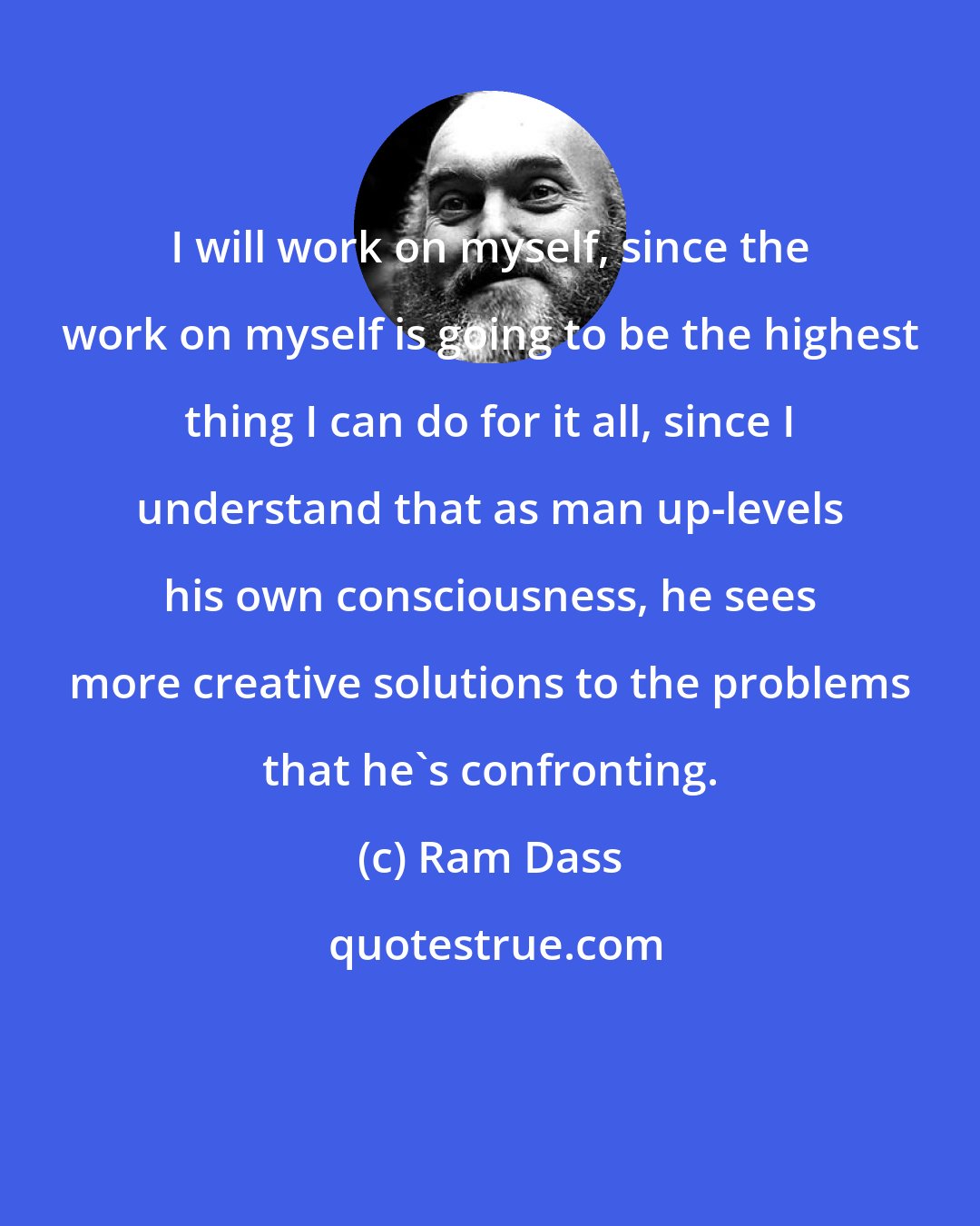 Ram Dass: I will work on myself, since the work on myself is going to be the highest thing I can do for it all, since I understand that as man up-levels his own consciousness, he sees more creative solutions to the problems that he's confronting.