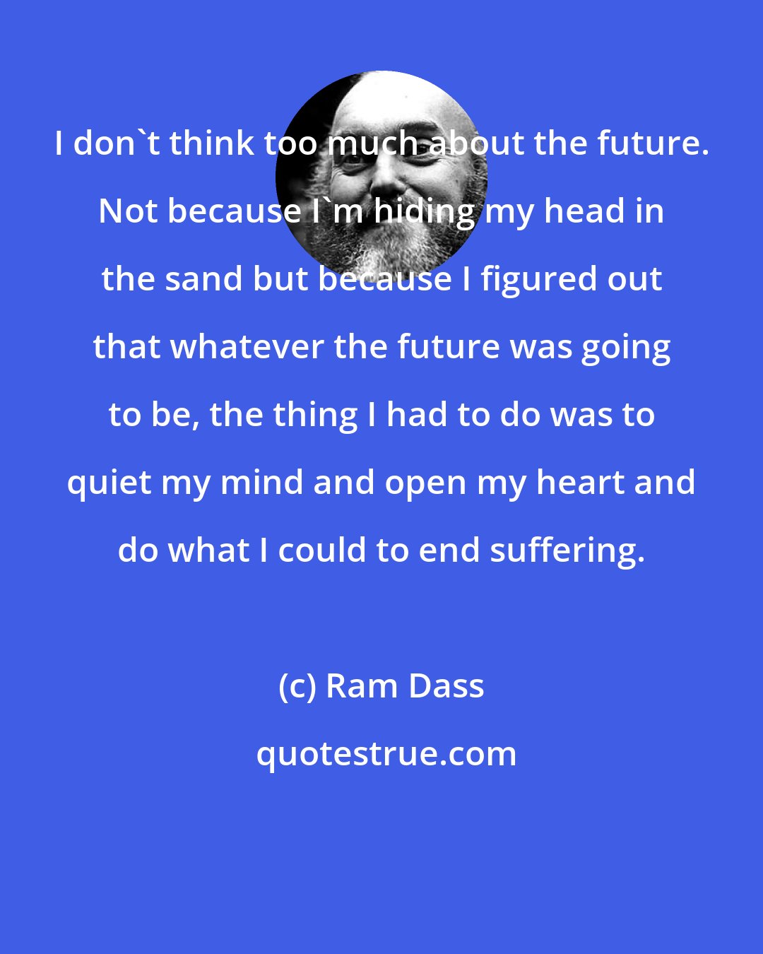Ram Dass: I don't think too much about the future. Not because I'm hiding my head in the sand but because I figured out that whatever the future was going to be, the thing I had to do was to quiet my mind and open my heart and do what I could to end suffering.