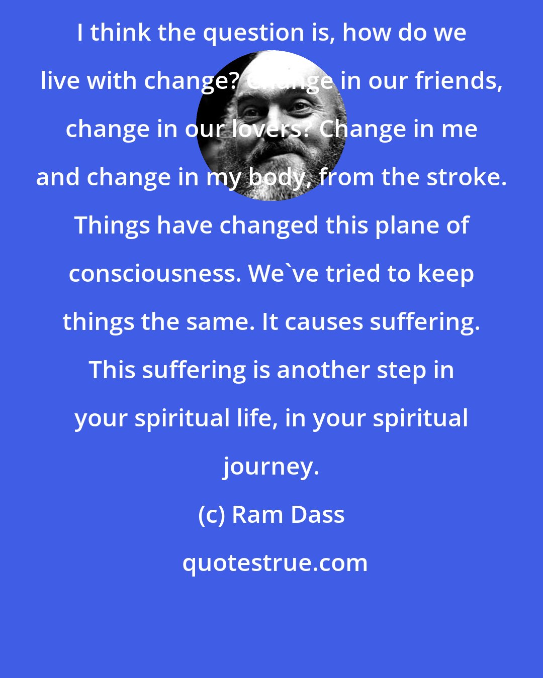 Ram Dass: I think the question is, how do we live with change? Change in our friends, change in our lovers? Change in me and change in my body, from the stroke. Things have changed this plane of consciousness. We've tried to keep things the same. It causes suffering. This suffering is another step in your spiritual life, in your spiritual journey.