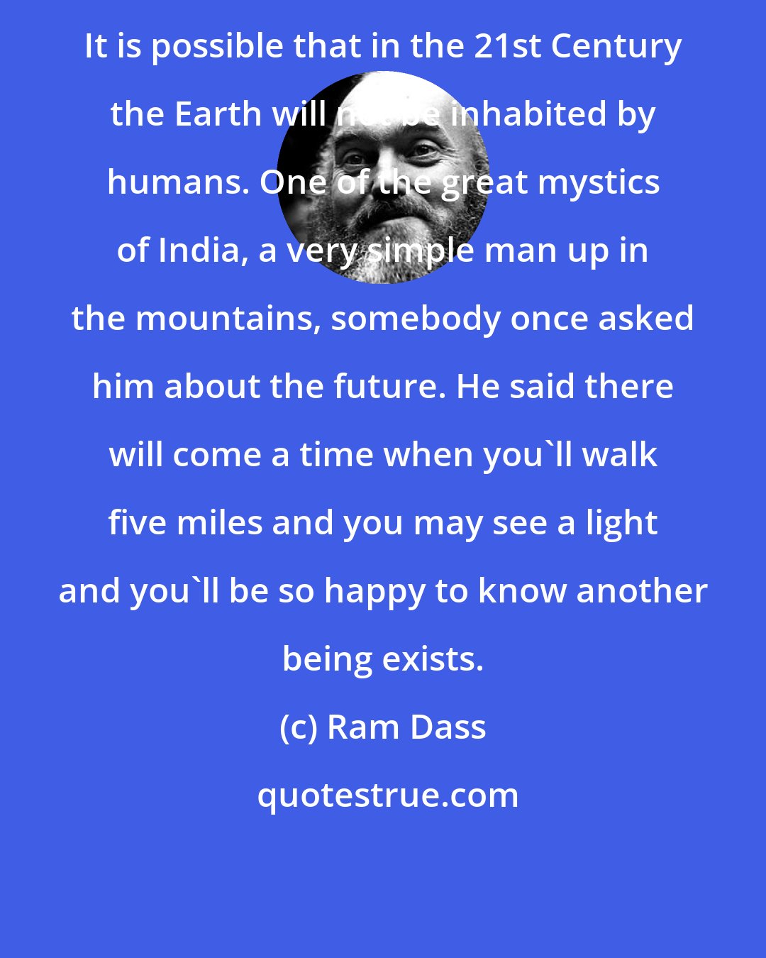 Ram Dass: It is possible that in the 21st Century the Earth will not be inhabited by humans. One of the great mystics of India, a very simple man up in the mountains, somebody once asked him about the future. He said there will come a time when you'll walk five miles and you may see a light and you'll be so happy to know another being exists.