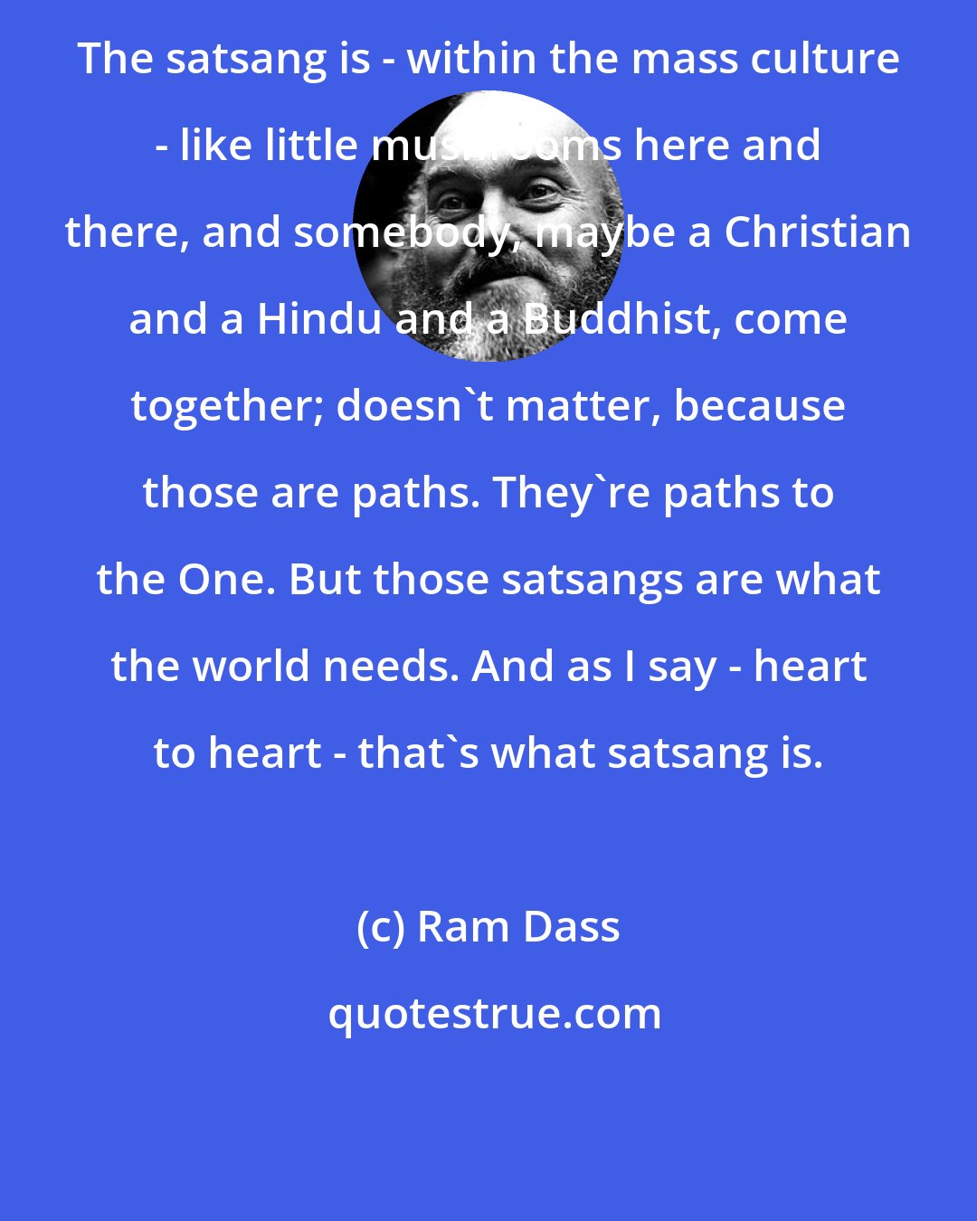Ram Dass: The satsang is - within the mass culture - like little mushrooms here and there, and somebody, maybe a Christian and a Hindu and a Buddhist, come together; doesn't matter, because those are paths. They're paths to the One. But those satsangs are what the world needs. And as I say - heart to heart - that's what satsang is.