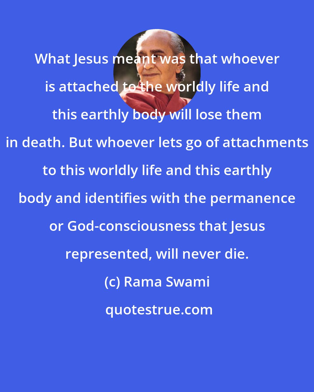Rama Swami: What Jesus meant was that whoever is attached to the worldly life and this earthly body will lose them in death. But whoever lets go of attachments to this worldly life and this earthly body and identifies with the permanence or God-consciousness that Jesus represented, will never die.
