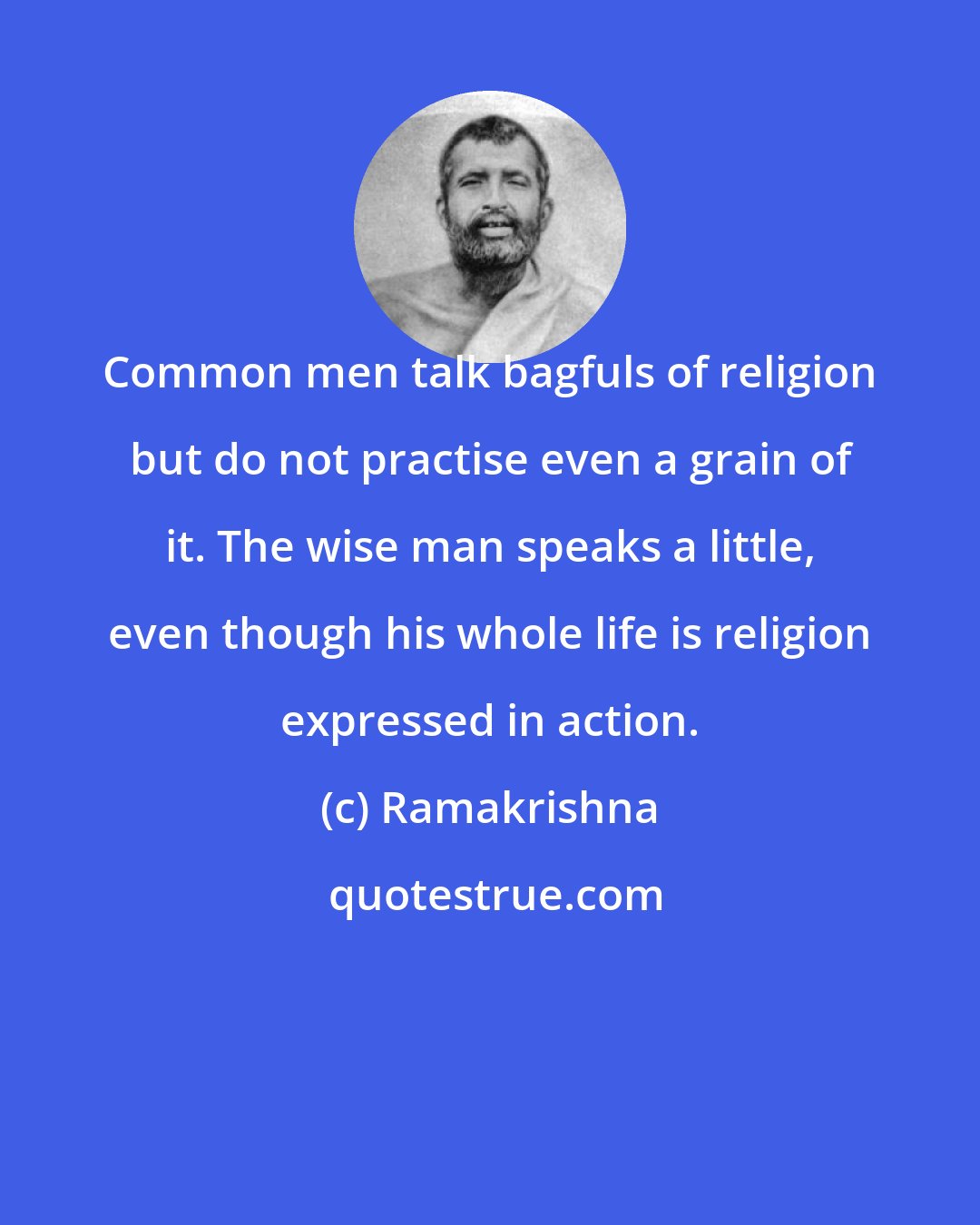 Ramakrishna: Common men talk bagfuls of religion but do not practise even a grain of it. The wise man speaks a little, even though his whole life is religion expressed in action.