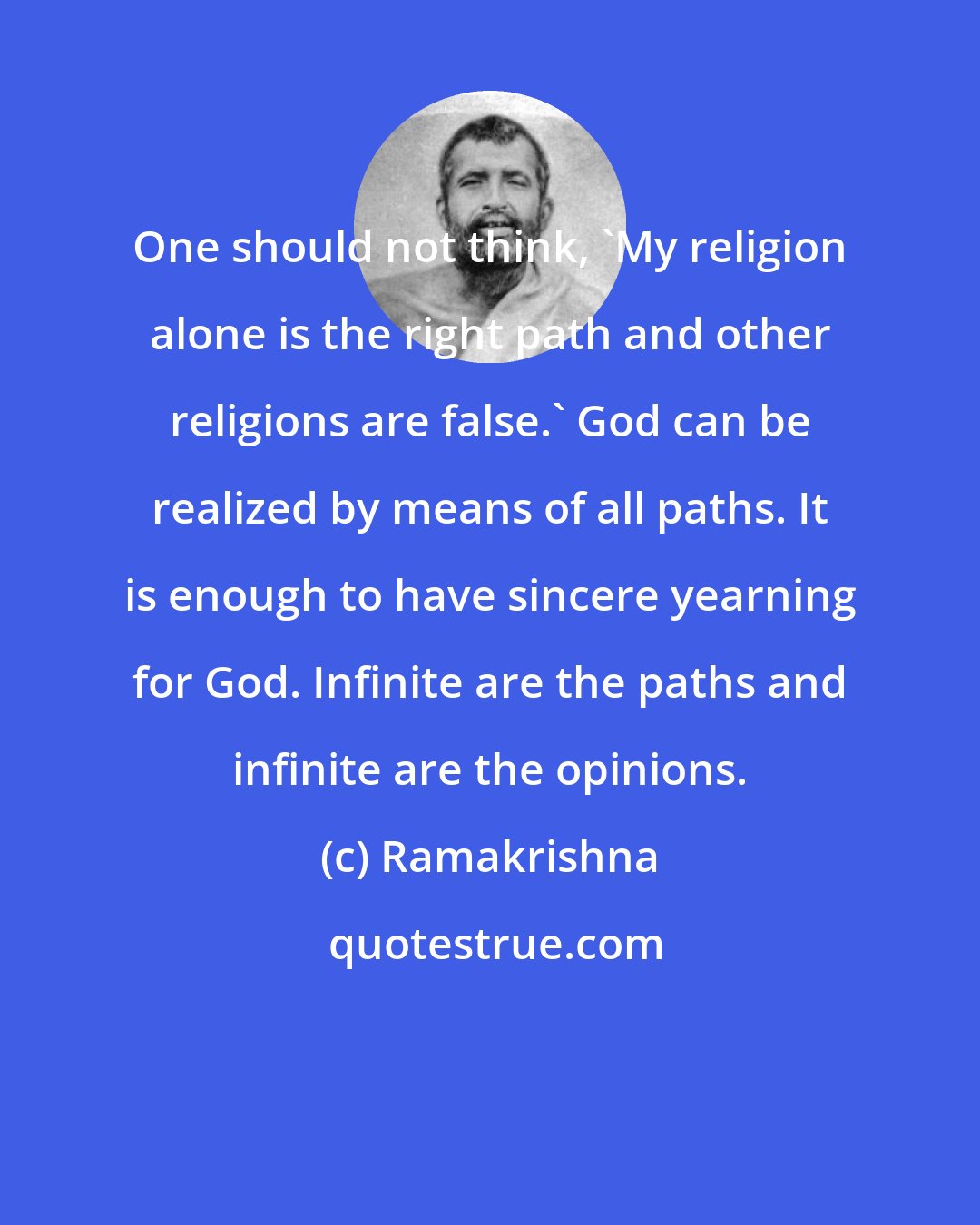 Ramakrishna: One should not think, 'My religion alone is the right path and other religions are false.' God can be realized by means of all paths. It is enough to have sincere yearning for God. Infinite are the paths and infinite are the opinions.