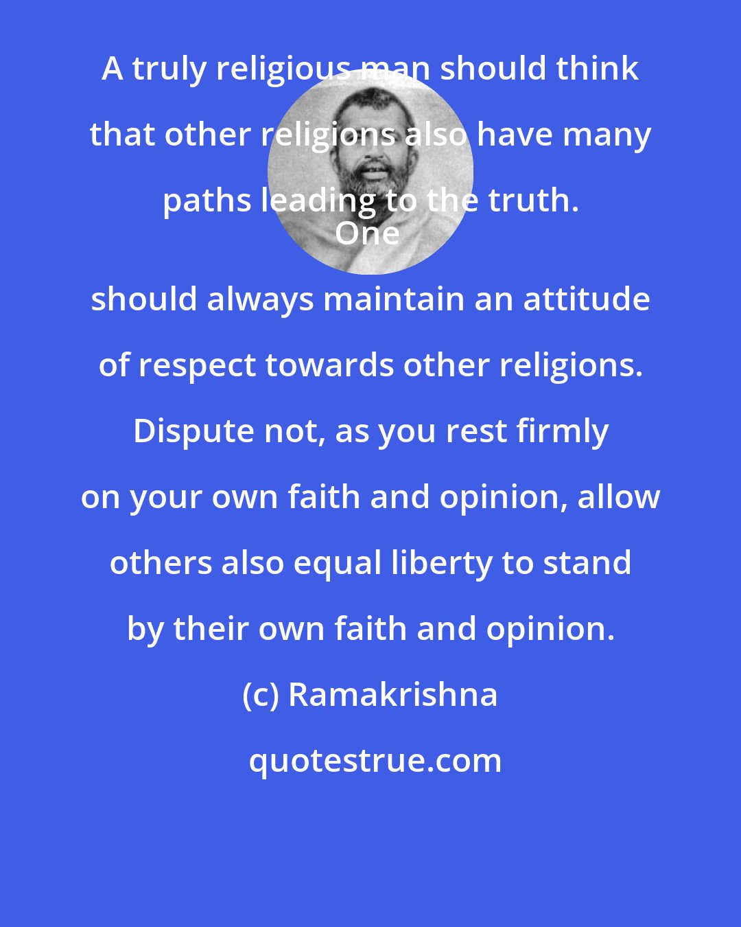 Ramakrishna: A truly religious man should think that other religions also have many paths leading to the truth. 
One should always maintain an attitude of respect towards other religions. Dispute not, as you rest firmly on your own faith and opinion, allow others also equal liberty to stand by their own faith and opinion.