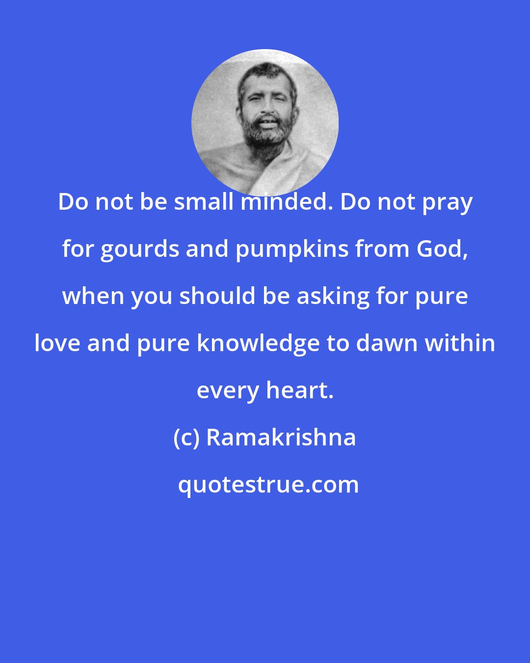 Ramakrishna: Do not be small minded. Do not pray for gourds and pumpkins from God, when you should be asking for pure love and pure knowledge to dawn within every heart.