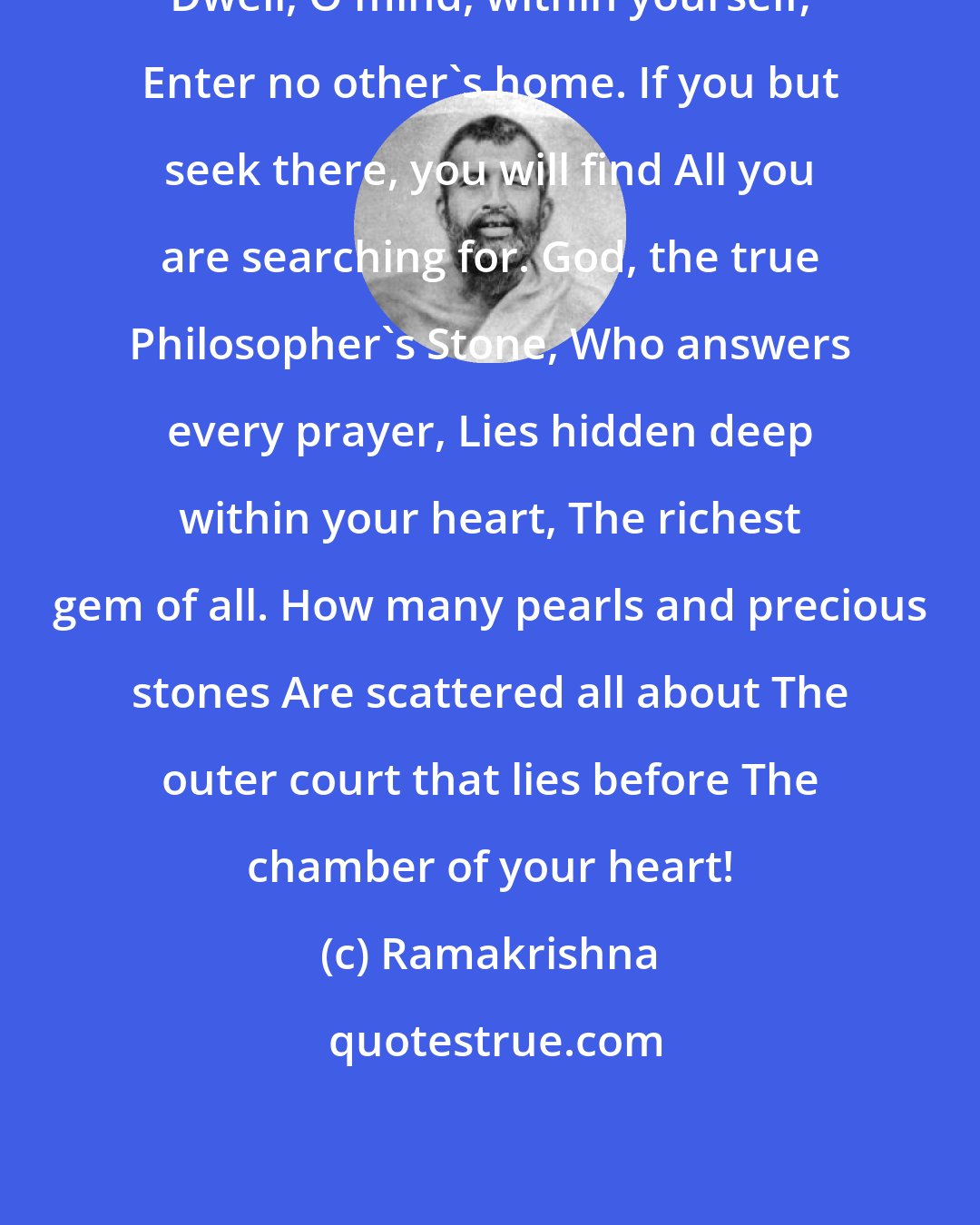 Ramakrishna: Dwell, O mind, within yourself; Enter no other's home. If you but seek there, you will find All you are searching for. God, the true Philosopher's Stone, Who answers every prayer, Lies hidden deep within your heart, The richest gem of all. How many pearls and precious stones Are scattered all about The outer court that lies before The chamber of your heart!