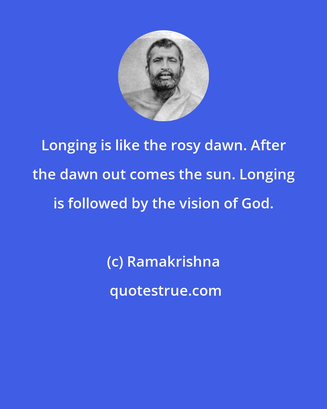 Ramakrishna: Longing is like the rosy dawn. After the dawn out comes the sun. Longing is followed by the vision of God.