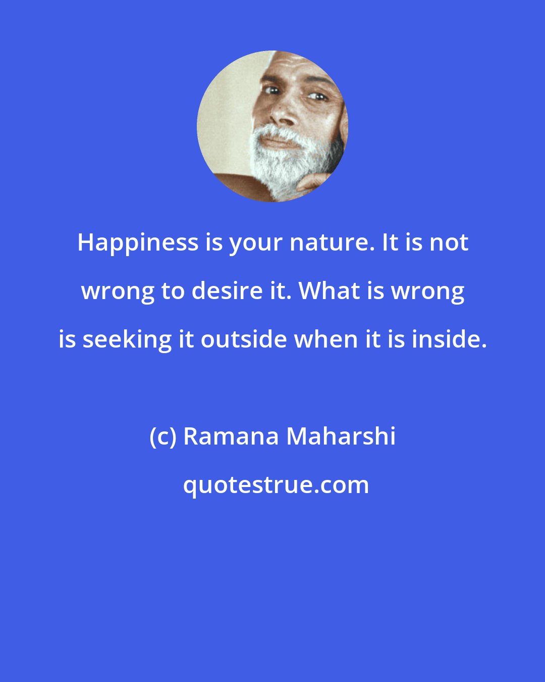 Ramana Maharshi: Happiness is your nature. It is not wrong to desire it. What is wrong is seeking it outside when it is inside.