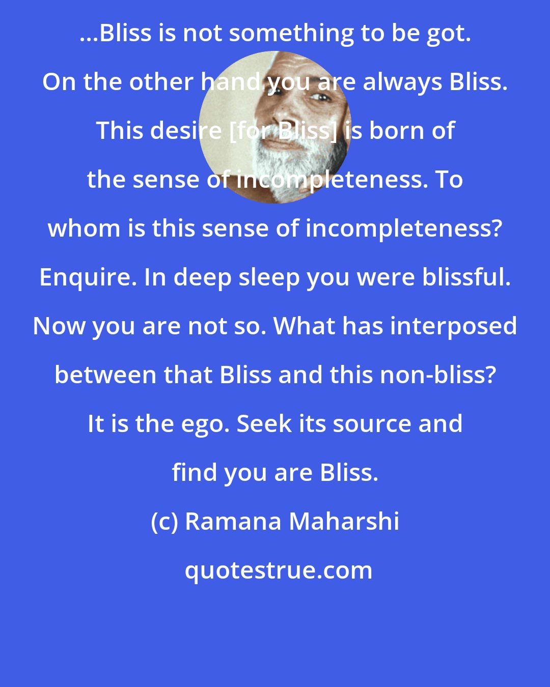 Ramana Maharshi: ...Bliss is not something to be got. On the other hand you are always Bliss. This desire [for Bliss] is born of the sense of incompleteness. To whom is this sense of incompleteness? Enquire. In deep sleep you were blissful. Now you are not so. What has interposed between that Bliss and this non-bliss? It is the ego. Seek its source and find you are Bliss.