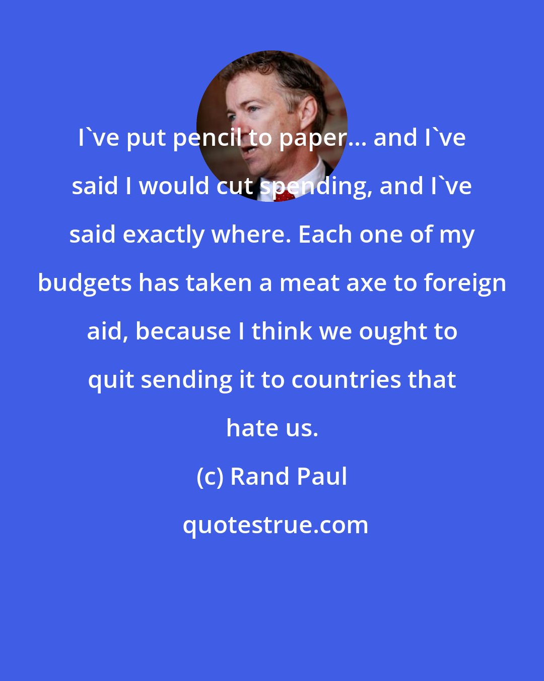 Rand Paul: I've put pencil to paper... and I've said I would cut spending, and I've said exactly where. Each one of my budgets has taken a meat axe to foreign aid, because I think we ought to quit sending it to countries that hate us.