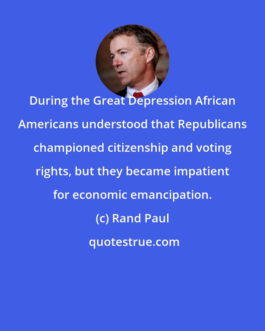 Rand Paul: During the Great Depression African Americans understood that Republicans championed citizenship and voting rights, but they became impatient for economic emancipation.