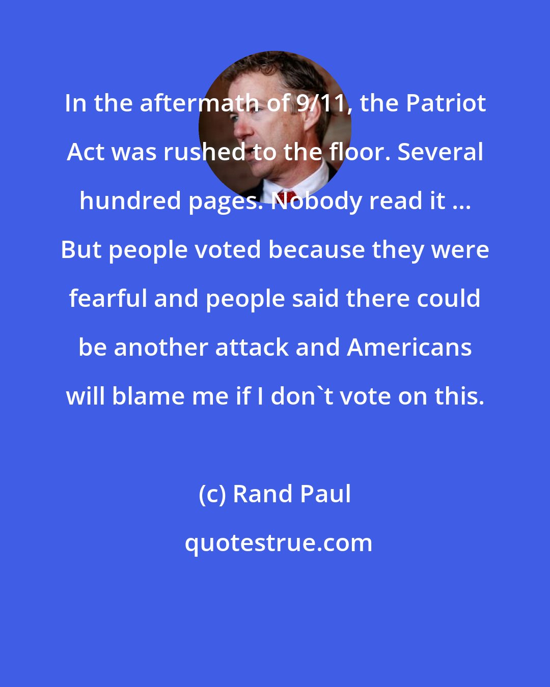 Rand Paul: In the aftermath of 9/11, the Patriot Act was rushed to the floor. Several hundred pages. Nobody read it ... But people voted because they were fearful and people said there could be another attack and Americans will blame me if I don't vote on this.