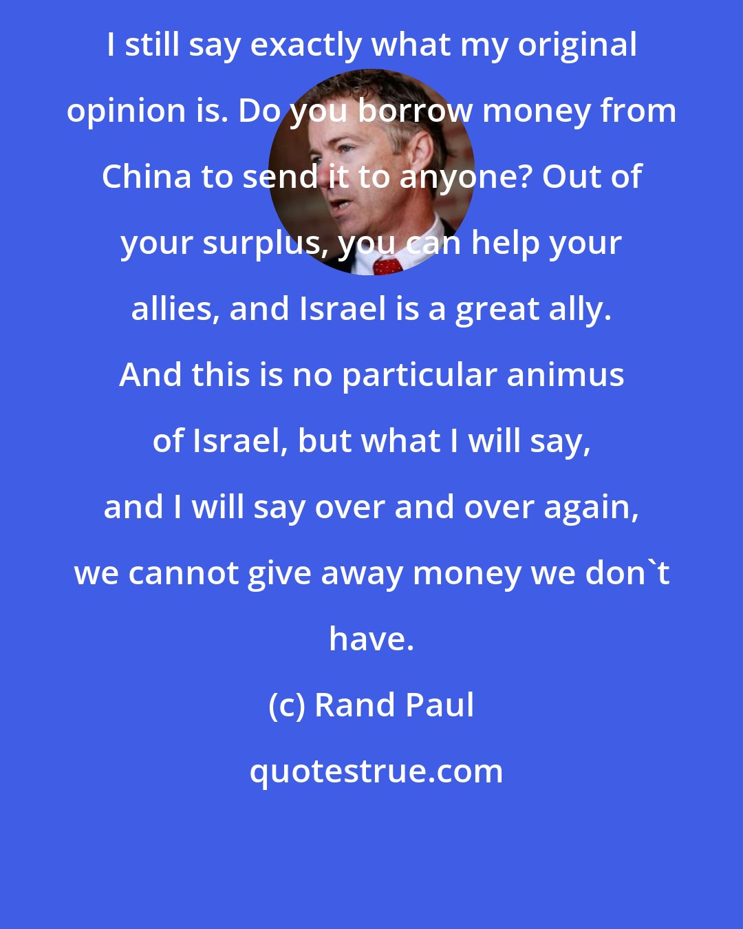 Rand Paul: I still say exactly what my original opinion is. Do you borrow money from China to send it to anyone? Out of your surplus, you can help your allies, and Israel is a great ally. And this is no particular animus of Israel, but what I will say, and I will say over and over again, we cannot give away money we don't have.