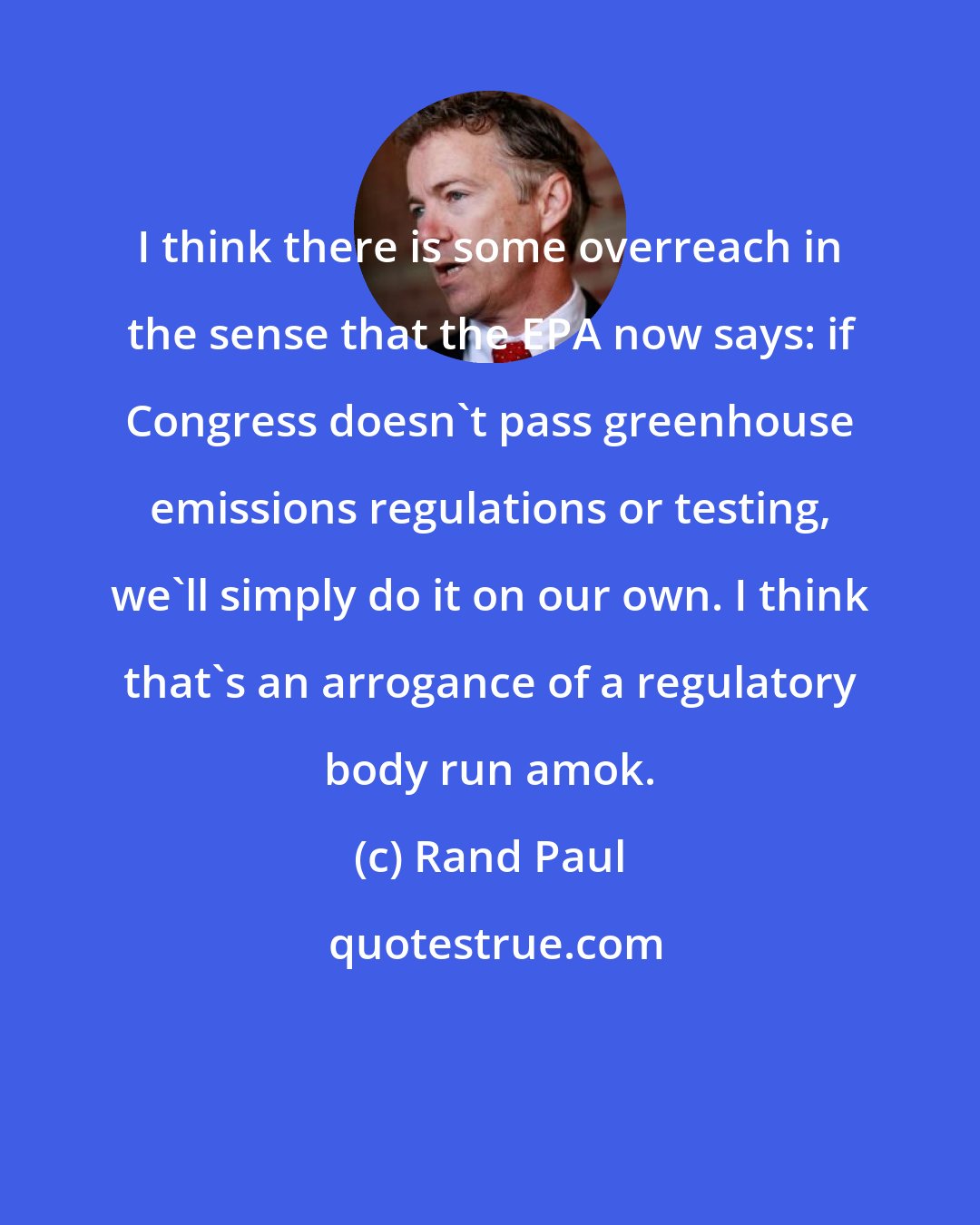 Rand Paul: I think there is some overreach in the sense that the EPA now says: if Congress doesn't pass greenhouse emissions regulations or testing, we'll simply do it on our own. I think that's an arrogance of a regulatory body run amok.